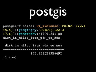 postgis
postgis=# select ST_Distance('POINT(-122.6
45.5)'::geography,'POINT(-122.3
47.6)'::geography)/1609.344 as
dist_in_miles_from_pdx_to_sea;

 dist_in_miles_from_pdx_to_sea
-------------------------------
              145.755555956692
(1 row)
 