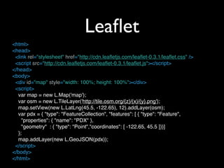 Leaﬂet
<html>
<head>
  <link rel="stylesheet" href="http://cdn.leafletjs.com/leaflet-0.3.1/leaflet.css" />
  <script src="http://cdn.leafletjs.com/leaflet-0.3.1/leaflet.js"></script>
</head>
<body>
! <div id="map" style="width: 100%; height: 100%"></div>
  <script>
   var map = new L.Map('map');
   var osm = new L.TileLayer('http://tile.osm.org/{z}/{x}/{y}.png');
   map.setView(new L.LatLng(45.5, -122.65), 12).addLayer(osm);
   var pdx = { "type": "FeatureCollection", "features": [ { "type": "Feature",
     "properties": { "name": "PDX" },
     "geometry" : { "type": "Point","coordinates": [ -122.65, 45.5 ]}}]
   };
   map.addLayer(new L.GeoJSON(pdx));
  </script>
</body>
</html>
 