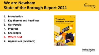 We are Newham
State of the Borough Report 2021
1. Introduction
2. Key themes and headlines
3. Our People
4. Progress
5. Challenges
6. Where next
7. Appendices (evidence)
 