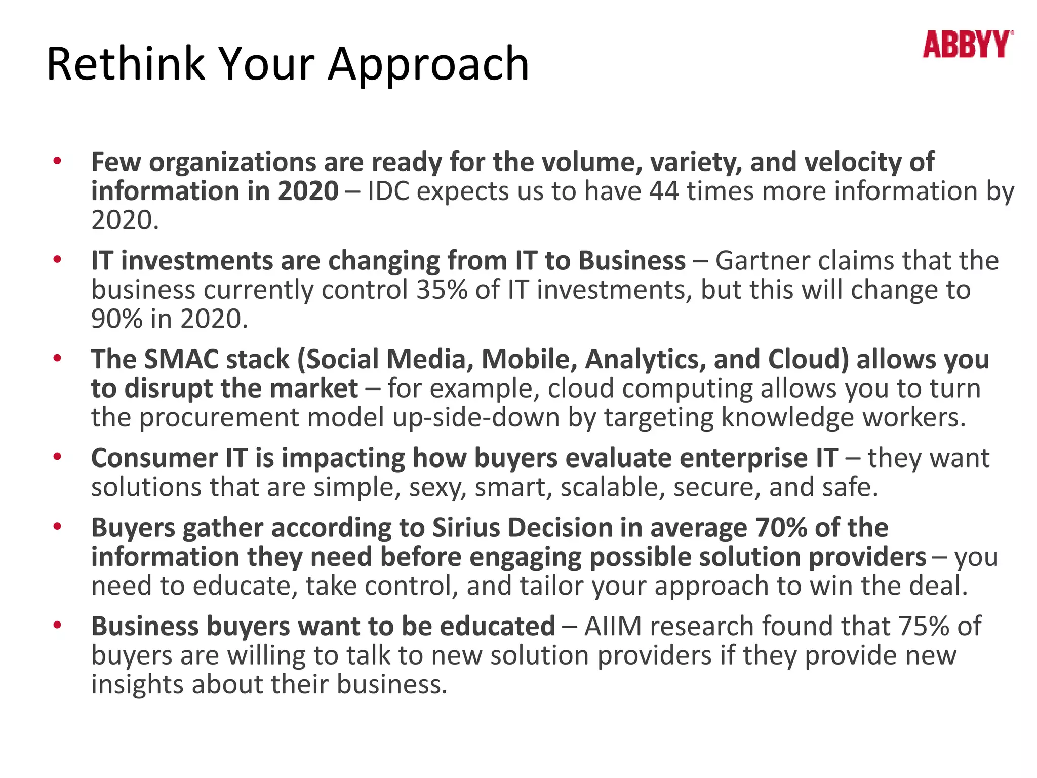 Rethink Your Approach 
• Few organizations are ready for the volume, variety, and velocity of 
information in 2020 – IDC expects us to have 44 times more information by 
2020. 
• IT investments are changing from IT to Business – Gartner claims that the 
business currently control 35% of IT investments, but this will change to 
90% in 2020. 
• The SMAC stack (Social Media, Mobile, Analytics, and Cloud) allows you 
to disrupt the market – for example, cloud computing allows you to turn 
the procurement model up-side-down by targeting knowledge workers. 
• Consumer IT is impacting how buyers evaluate enterprise IT – they want 
solutions that are simple, sexy, smart, scalable, secure, and safe. 
• Buyers gather according to Sirius Decision in average 70% of the 
information they need before engaging possible solution providers – you 
need to educate, take control, and tailor your approach to win the deal. 
• Business buyers want to be educated – AIIM research found that 75% of 
buyers are willing to talk to new solution providers if they provide new 
insights about their business. 
 