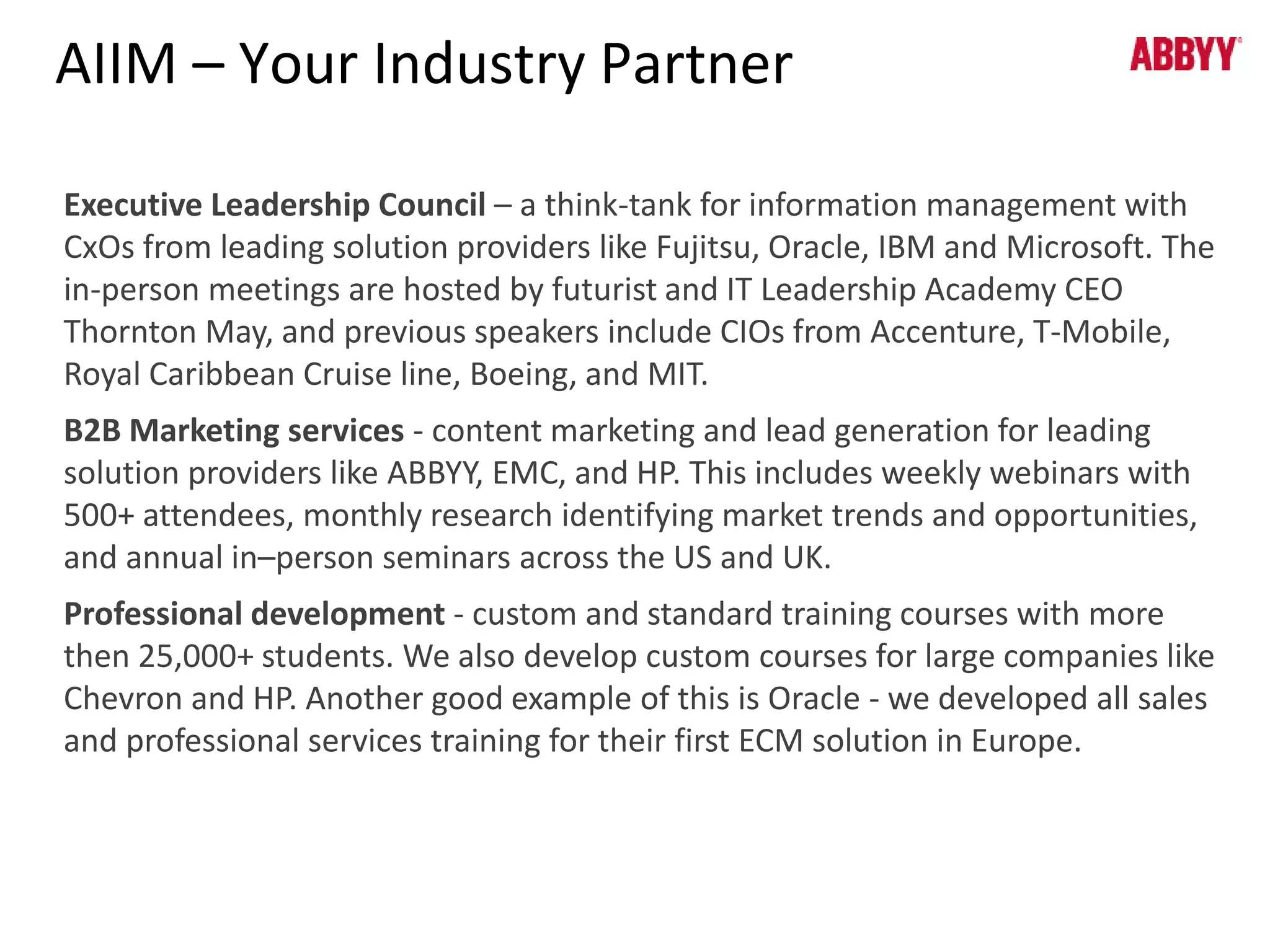 AIIM – Your Industry Partner 
Executive Leadership Council – a think-tank for information management with 
CxOs from leading solution providers like Fujitsu, Oracle, IBM and Microsoft. The 
in-person meetings are hosted by futurist and IT Leadership Academy CEO 
Thornton May, and previous speakers include CIOs from Accenture, T-Mobile, 
Royal Caribbean Cruise line, Boeing, and MIT. 
B2B Marketing services - content marketing and lead generation for leading 
solution providers like ABBYY, EMC, and HP. This includes weekly webinars with 
500+ attendees, monthly research identifying market trends and opportunities, 
and annual in–person seminars across the US and UK. 
Professional development - custom and standard training courses with more 
then 25,000+ students. We also develop custom courses for large companies like 
Chevron and HP. Another good example of this is Oracle - we developed all sales 
and professional services training for their first ECM solution in Europe. 
 