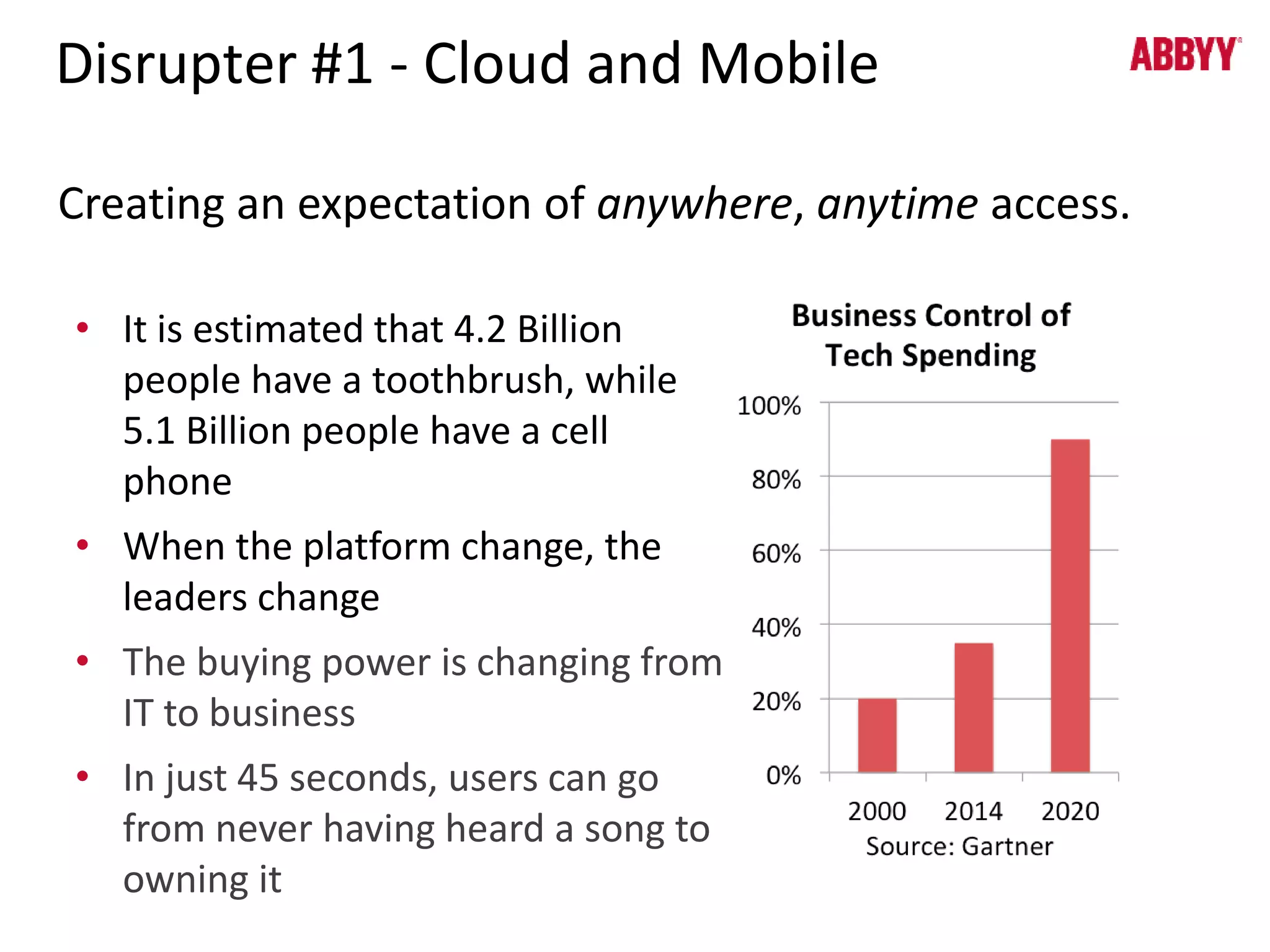 Disrupter #1 - Cloud and Mobile 
Creating an expectation of anywhere, anytime access. 
• It is estimated that 4.2 Billion 
people have a toothbrush, while 
5.1 Billion people have a cell 
phone 
• When the platform change, the 
leaders change 
• The buying power is changing from 
IT to business 
• In just 45 seconds, users can go 
from never having heard a song to 
owning it 
 
