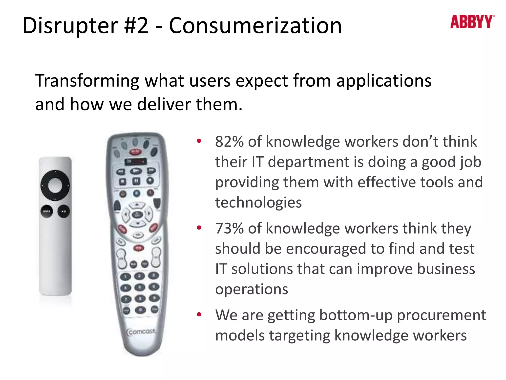 Disrupter #2 - Consumerization 
Transforming what users expect from applications 
and how we deliver them. 
• 82% of knowledge workers don’t think 
their IT department is doing a good job 
providing them with effective tools and 
technologies 
• 73% of knowledge workers think they 
should be encouraged to find and test 
IT solutions that can improve business 
operations 
• We are getting bottom-up procurement 
models targeting knowledge workers 
 