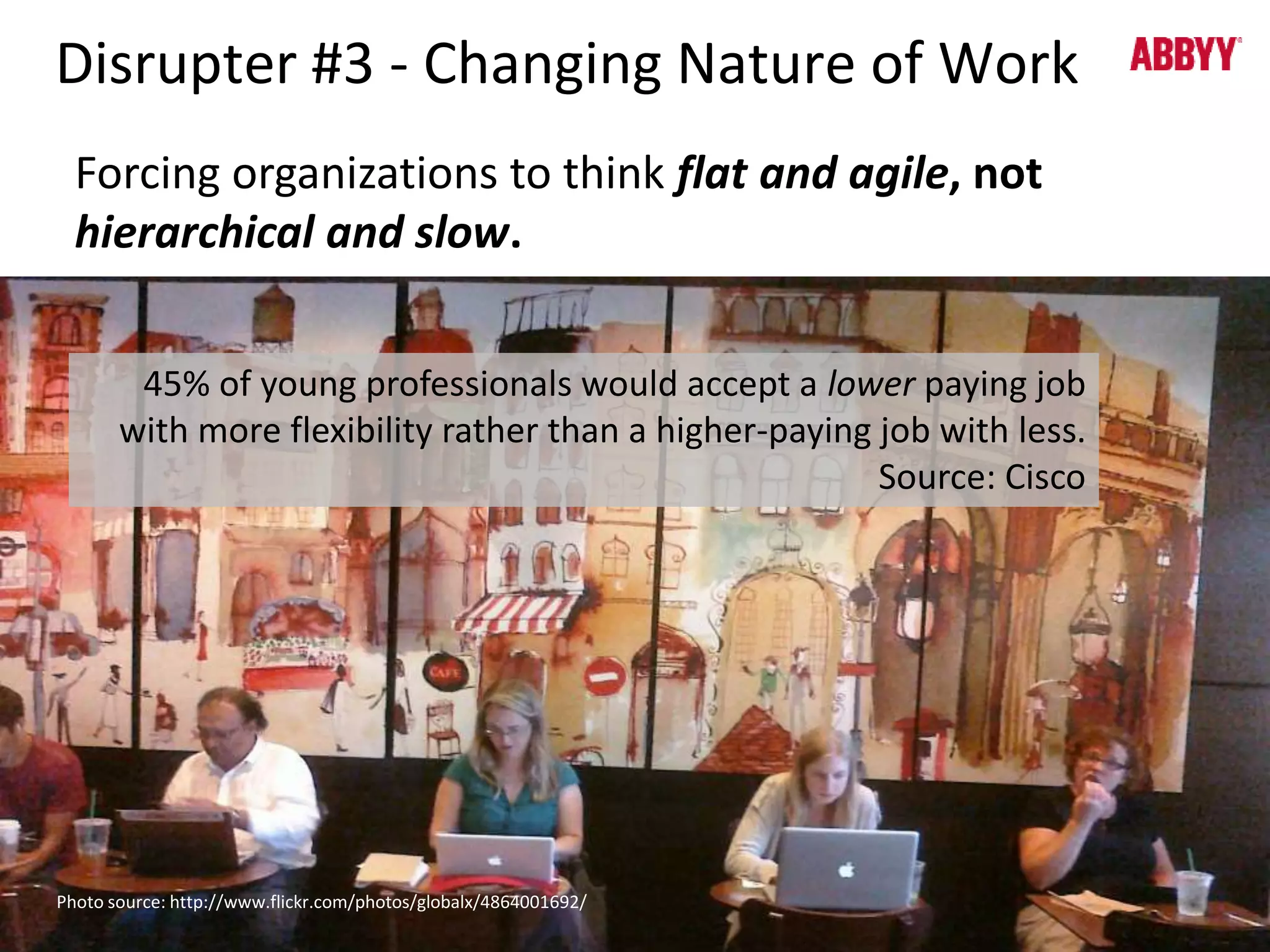 Disrupter #3 - Changing Nature of Work 
Forcing organizations to think flat and agile, not 
hierarchical and slow. 
45% of young professionals would accept a lower paying job 
with more flexibility rather than a higher-paying job with less. 
Source: Cisco 
Photo source: http://www.flickr.com/photos/globalx/4864001692/ 
 