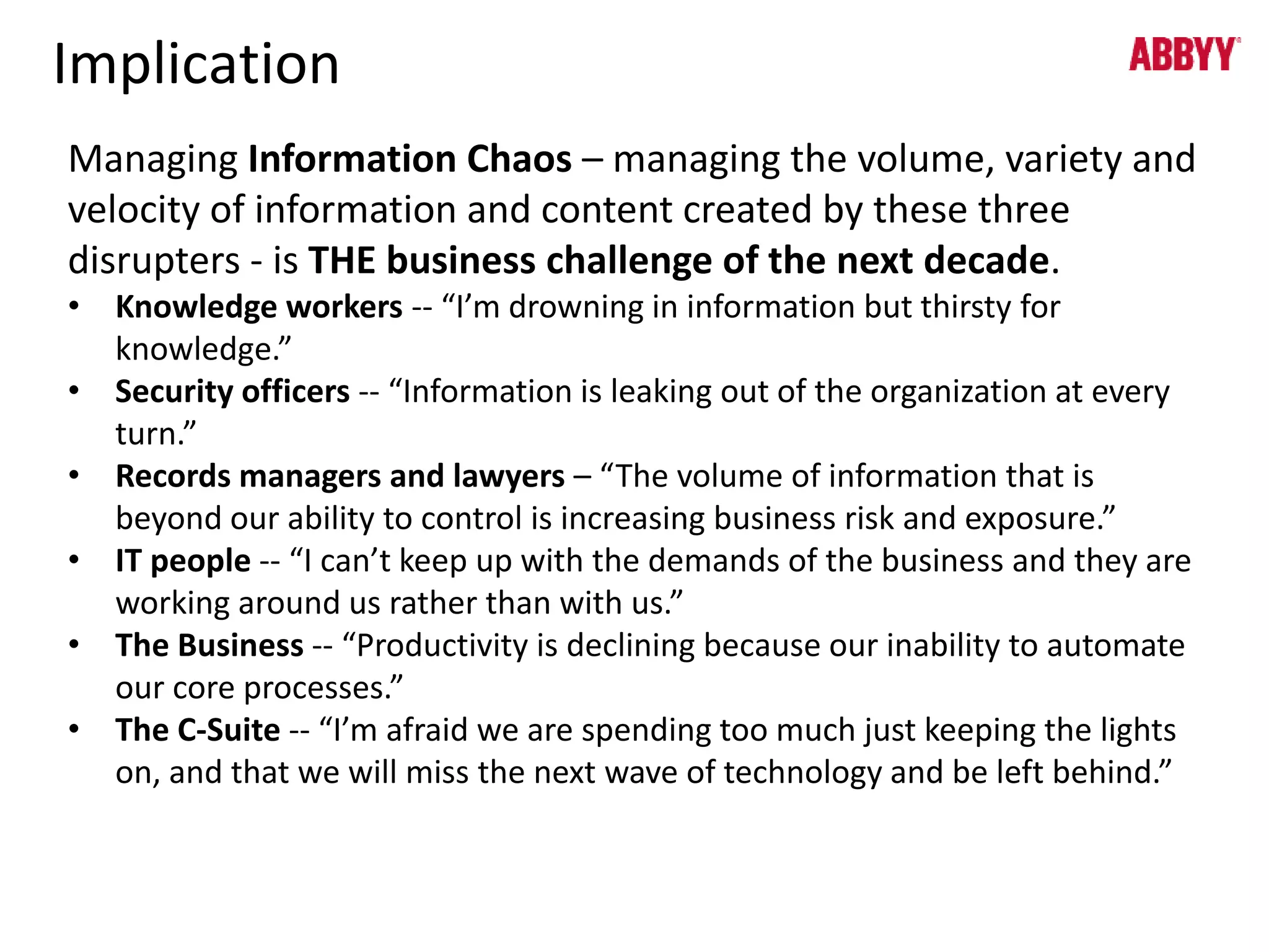 Implication 
Managing Information Chaos – managing the volume, variety and 
velocity of information and content created by these three 
disrupters - is THE business challenge of the next decade. 
• Knowledge workers -- “I’m drowning in information but thirsty for 
knowledge.” 
• Security officers -- “Information is leaking out of the organization at every 
turn.” 
• Records managers and lawyers – “The volume of information that is 
beyond our ability to control is increasing business risk and exposure.” 
• IT people -- “I can’t keep up with the demands of the business and they are 
working around us rather than with us.” 
• The Business -- “Productivity is declining because our inability to automate 
our core processes.” 
• The C-Suite -- “I’m afraid we are spending too much just keeping the lights 
on, and that we will miss the next wave of technology and be left behind.” 
 