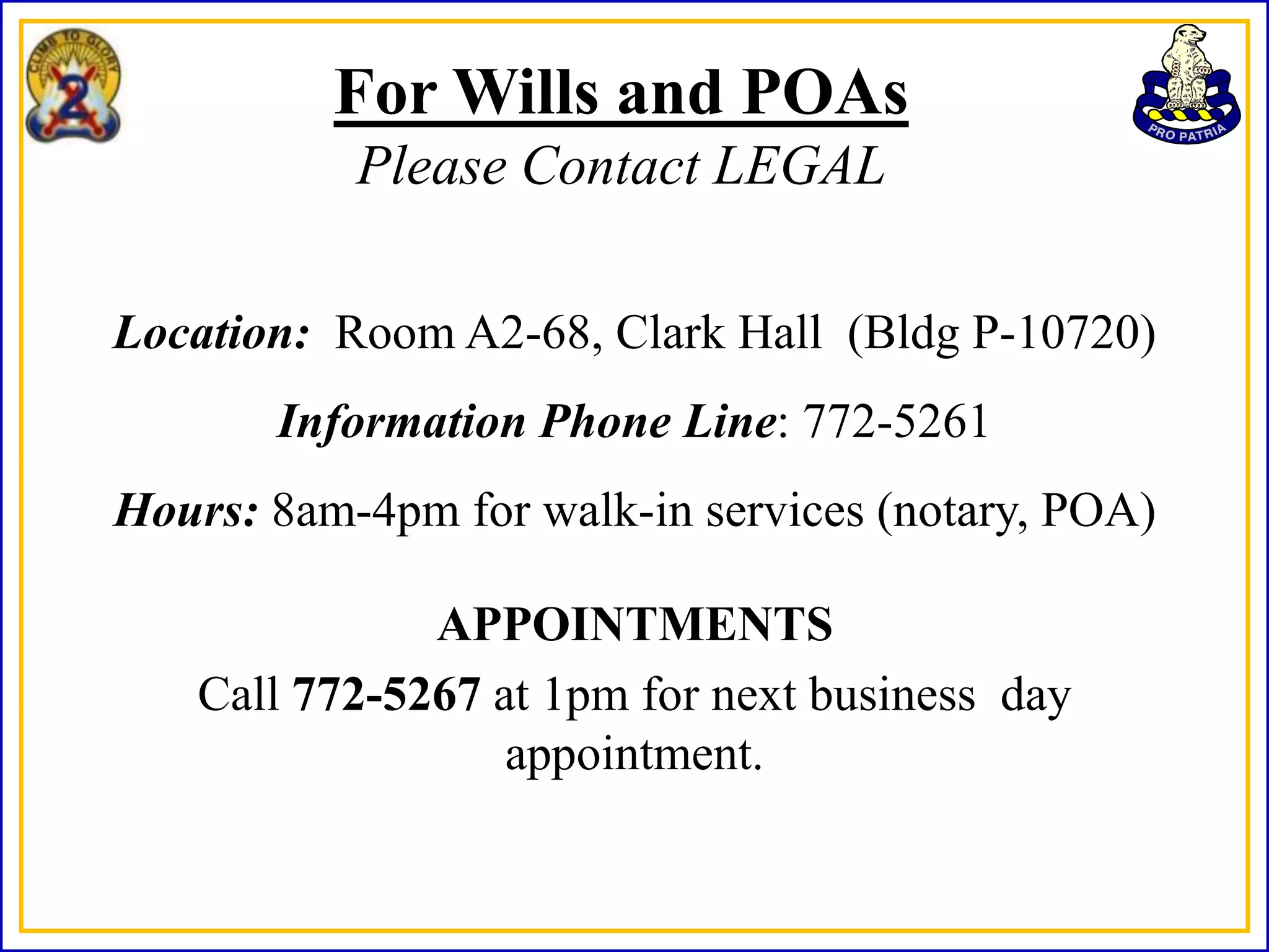For Wills and POAs
           Please Contact LEGAL

Location: Room A2-68, Clark Hall (Bldg P-10720)
       Information Phone Line: 772-5261
Hours: 8am-4pm for walk-in services (notary, POA)

              APPOINTMENTS
   Call 772-5267 at 1pm for next business day
                  appointment.
 