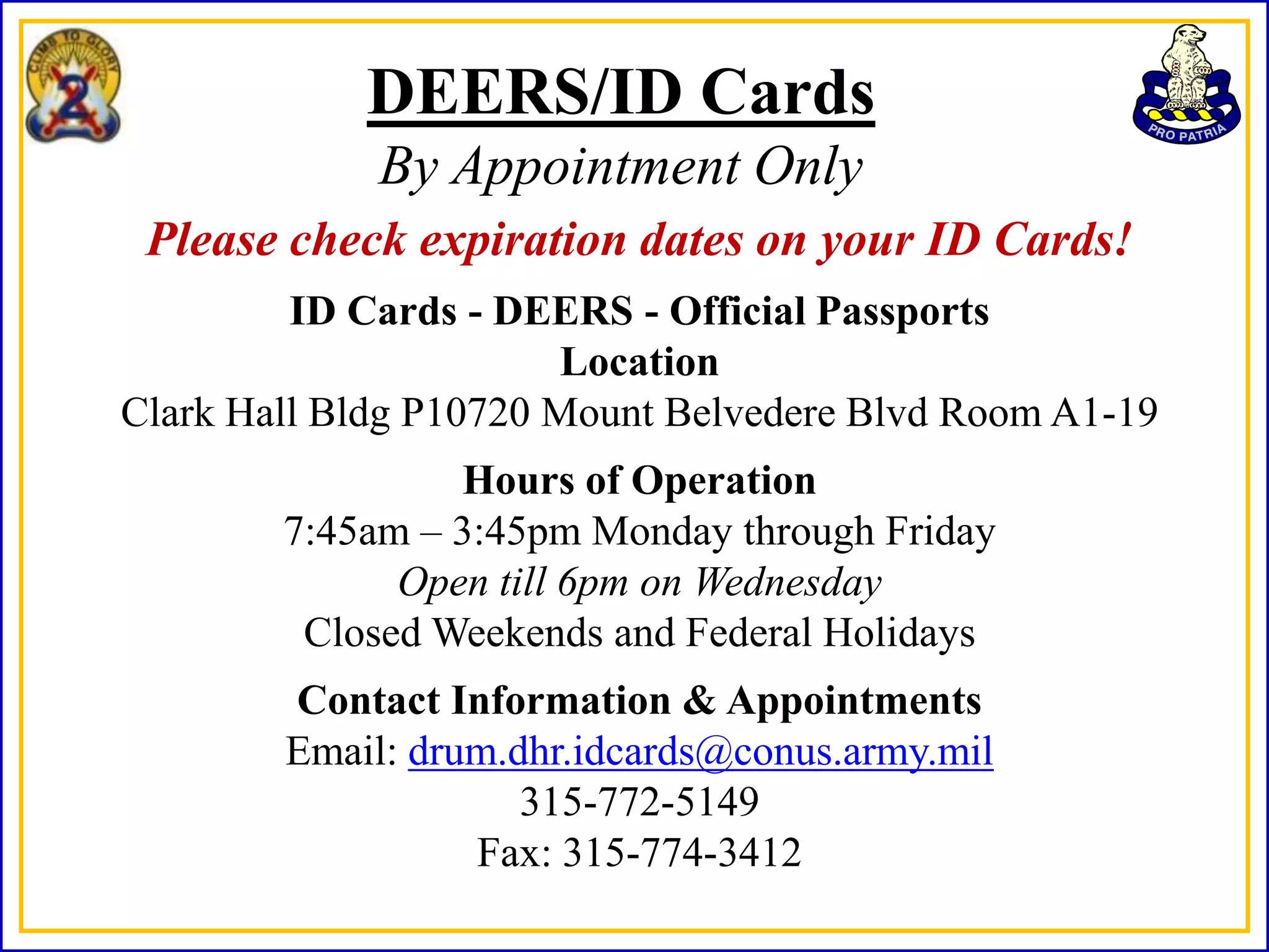 DEERS/ID Cards
             By Appointment Only
 Please check expiration dates on your ID Cards!
         ID Cards - DEERS - Official Passports
                        Location
Clark Hall Bldg P10720 Mount Belvedere Blvd Room A1-19
                 Hours of Operation
        7:45am – 3:45pm Monday through Friday
              Open till 6pm on Wednesday
         Closed Weekends and Federal Holidays
        Contact Information & Appointments
        Email: drum.dhr.idcards@conus.army.mil
                     315-772-5149
                  Fax: 315-774-3412
 