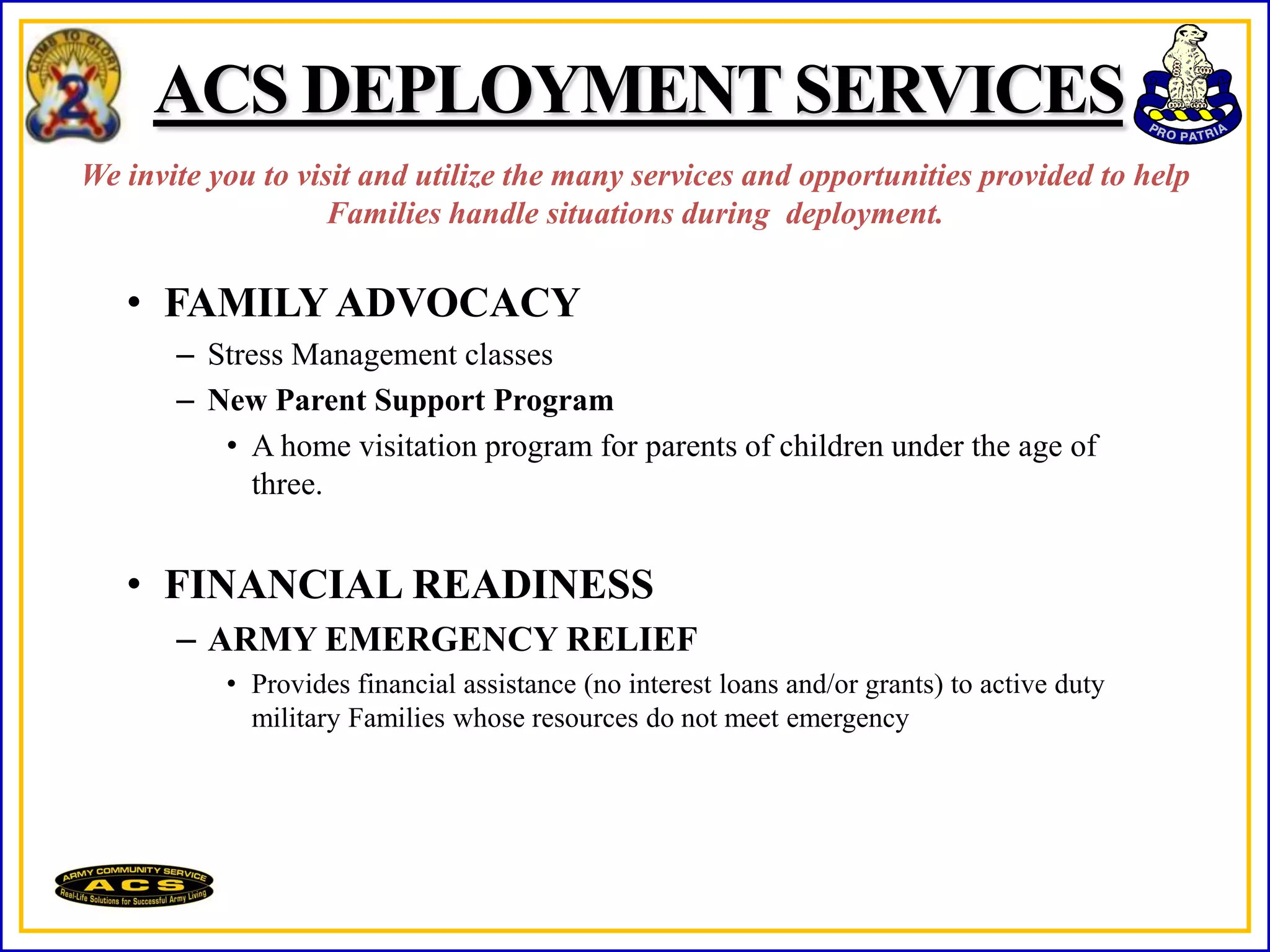 ACS DEPLOYMENT SERVICES
We invite you to visit and utilize the many services and opportunities provided to help
                    Families handle situations during deployment.

   • FAMILY ADVOCACY
       – Stress Management classes
       – New Parent Support Program
          • A home visitation program for parents of children under the age of
            three.


   • FINANCIAL READINESS
       – ARMY EMERGENCY RELIEF
           • Provides financial assistance (no interest loans and/or grants) to active duty
             military Families whose resources do not meet emergency
 