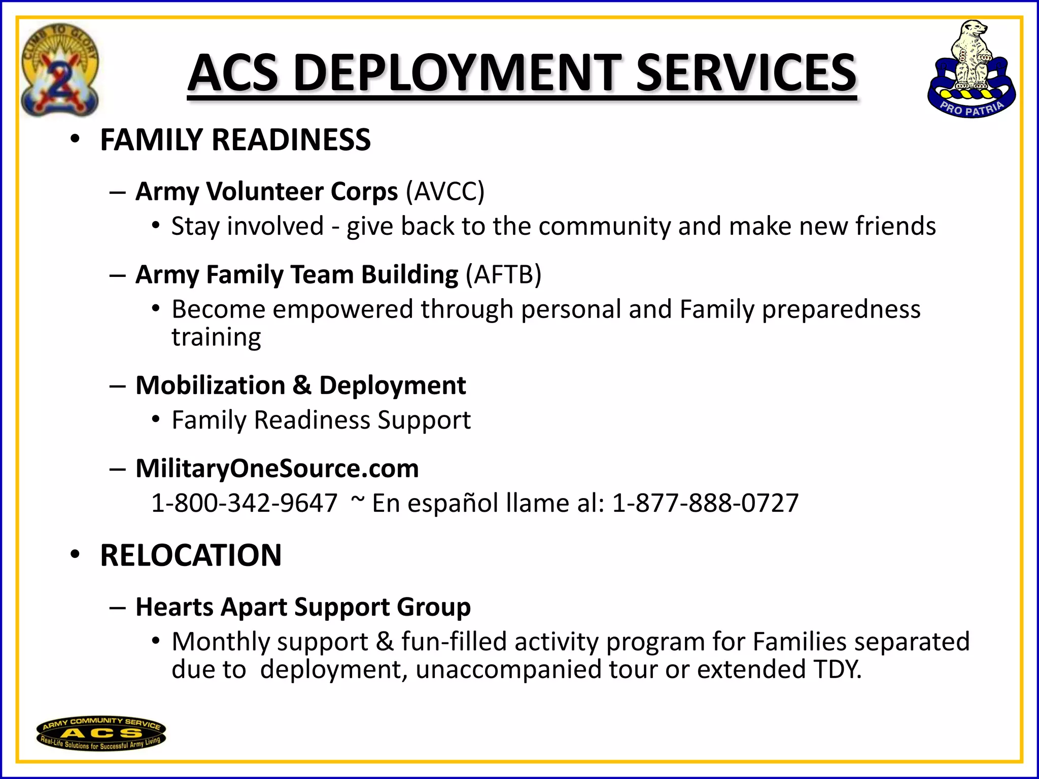 ACS DEPLOYMENT SERVICES
• FAMILY READINESS
  – Army Volunteer Corps (AVCC)
     • Stay involved - give back to the community and make new friends
  – Army Family Team Building (AFTB)
     • Become empowered through personal and Family preparedness
       training
  – Mobilization & Deployment
     • Family Readiness Support
  – MilitaryOneSource.com
     1-800-342-9647 ~ En español llame al: 1-877-888-0727
• RELOCATION
  – Hearts Apart Support Group
     • Monthly support & fun-filled activity program for Families separated
       due to deployment, unaccompanied tour or extended TDY.
 