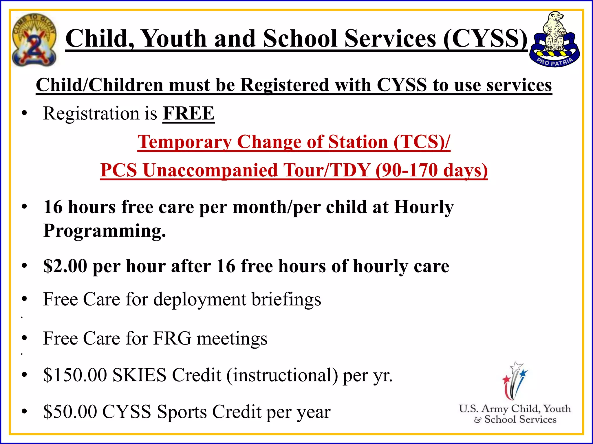 Child, Youth and School Services (CYSS)
  Child/Children must be Registered with CYSS to use services
• Registration is FREE
              Temporary Change of Station (TCS)/
         PCS Unaccompanied Tour/TDY (90-170 days)
• 16 hours free care per month/per child at Hourly
  Programming.
• $2.00 per hour after 16 free hours of hourly care
• Free Care for deployment briefings
•



• Free Care for FRG meetings
•



• $150.00 SKIES Credit (instructional) per yr.
• $50.00 CYSS Sports Credit per year
 