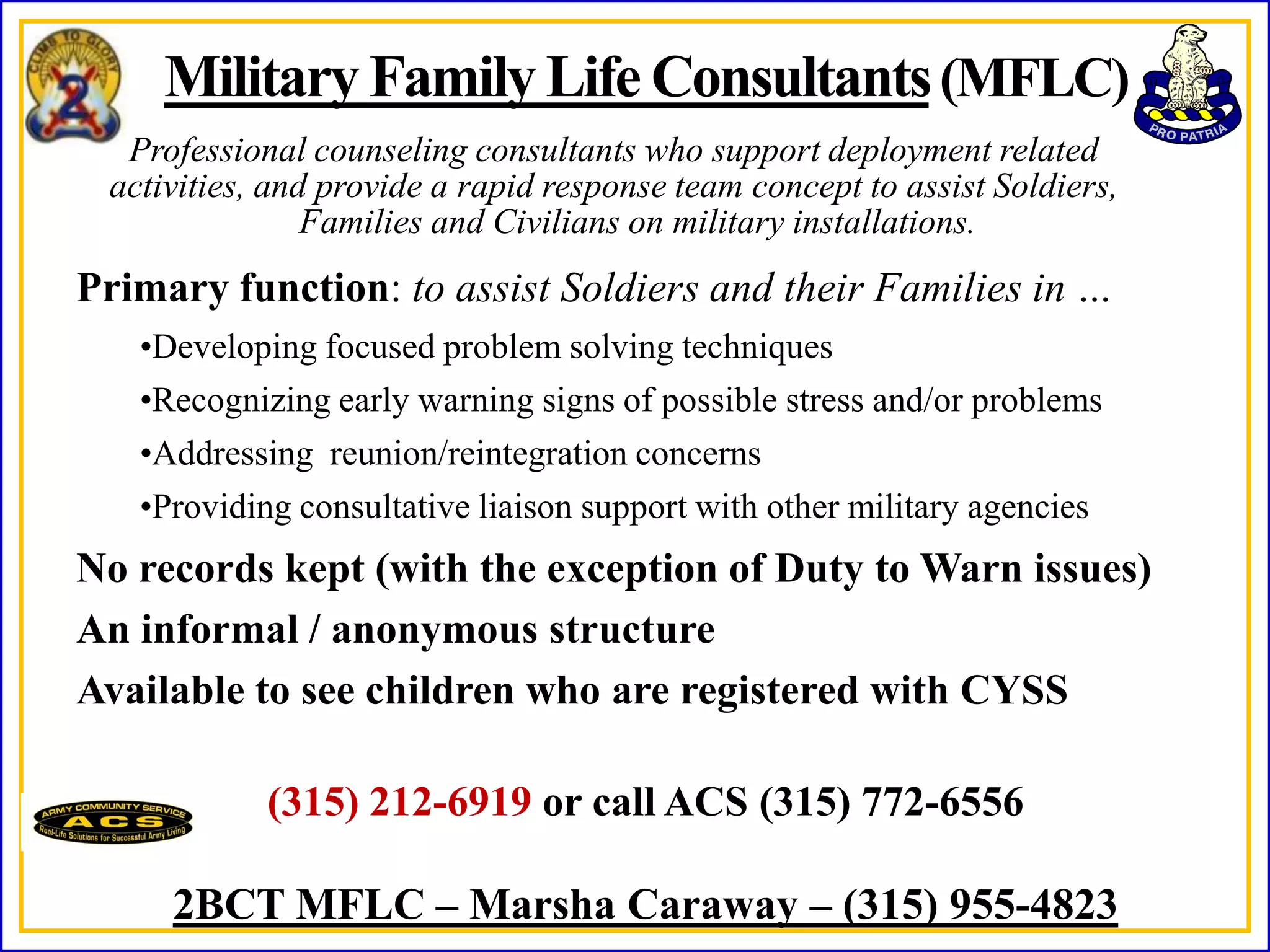 Military Family Life Consultants (MFLC)
  Professional counseling consultants who support deployment related
 activities, and provide a rapid response team concept to assist Soldiers,
                Families and Civilians on military installations.
Primary function: to assist Soldiers and their Families in …
   •Developing focused problem solving techniques
   •Recognizing early warning signs of possible stress and/or problems
   •Addressing reunion/reintegration concerns
   •Providing consultative liaison support with other military agencies
No records kept (with the exception of Duty to Warn issues)
An informal / anonymous structure
Available to see children who are registered with CYSS

            (315) 212-6919 or call ACS (315) 772-6556

     2BCT MFLC – Marsha Caraway – (315) 955-4823
 