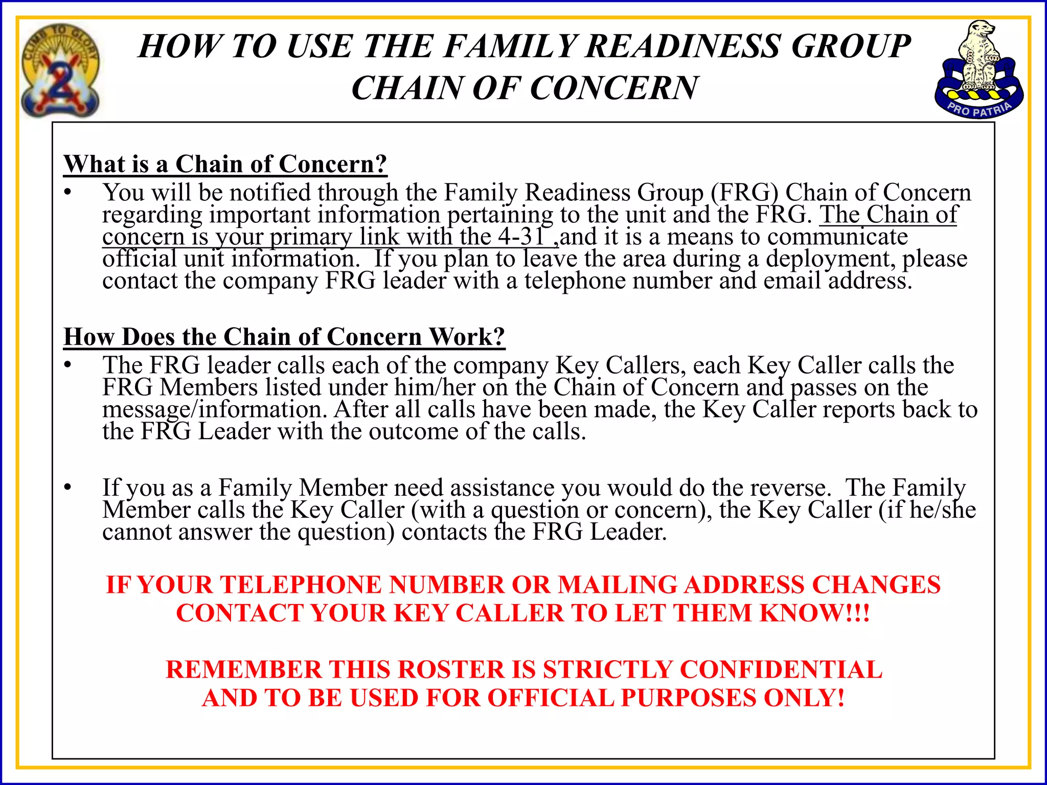 HOW TO USE THE FAMILY READINESS GROUP
                 CHAIN OF CONCERN

What is a Chain of Concern?
• You will be notified through the Family Readiness Group (FRG) Chain of Concern
  regarding important information pertaining to the unit and the FRG. The Chain of
  concern is your primary link with the 4-31 ,and it is a means to communicate
  official unit information. If you plan to leave the area during a deployment, please
  contact the company FRG leader with a telephone number and email address.

How Does the Chain of Concern Work?
• The FRG leader calls each of the company Key Callers, each Key Caller calls the
  FRG Members listed under him/her on the Chain of Concern and passes on the
  message/information. After all calls have been made, the Key Caller reports back to
  the FRG Leader with the outcome of the calls.

•   If you as a Family Member need assistance you would do the reverse. The Family
    Member calls the Key Caller (with a question or concern), the Key Caller (if he/she
    cannot answer the question) contacts the FRG Leader.

    IF YOUR TELEPHONE NUMBER OR MAILING ADDRESS CHANGES
         CONTACT YOUR KEY CALLER TO LET THEM KNOW!!!

         REMEMBER THIS ROSTER IS STRICTLY CONFIDENTIAL
           AND TO BE USED FOR OFFICIAL PURPOSES ONLY!
 