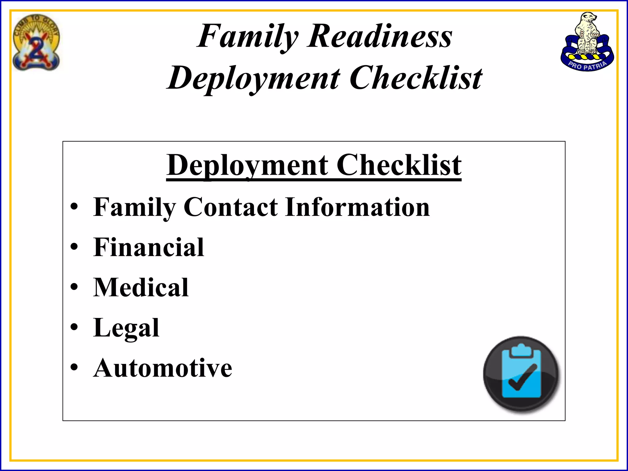 Family Readiness
         Deployment Checklist

         Deployment Checklist
•   Family Contact Information
•   Financial
•   Medical
•   Legal
•   Automotive
 