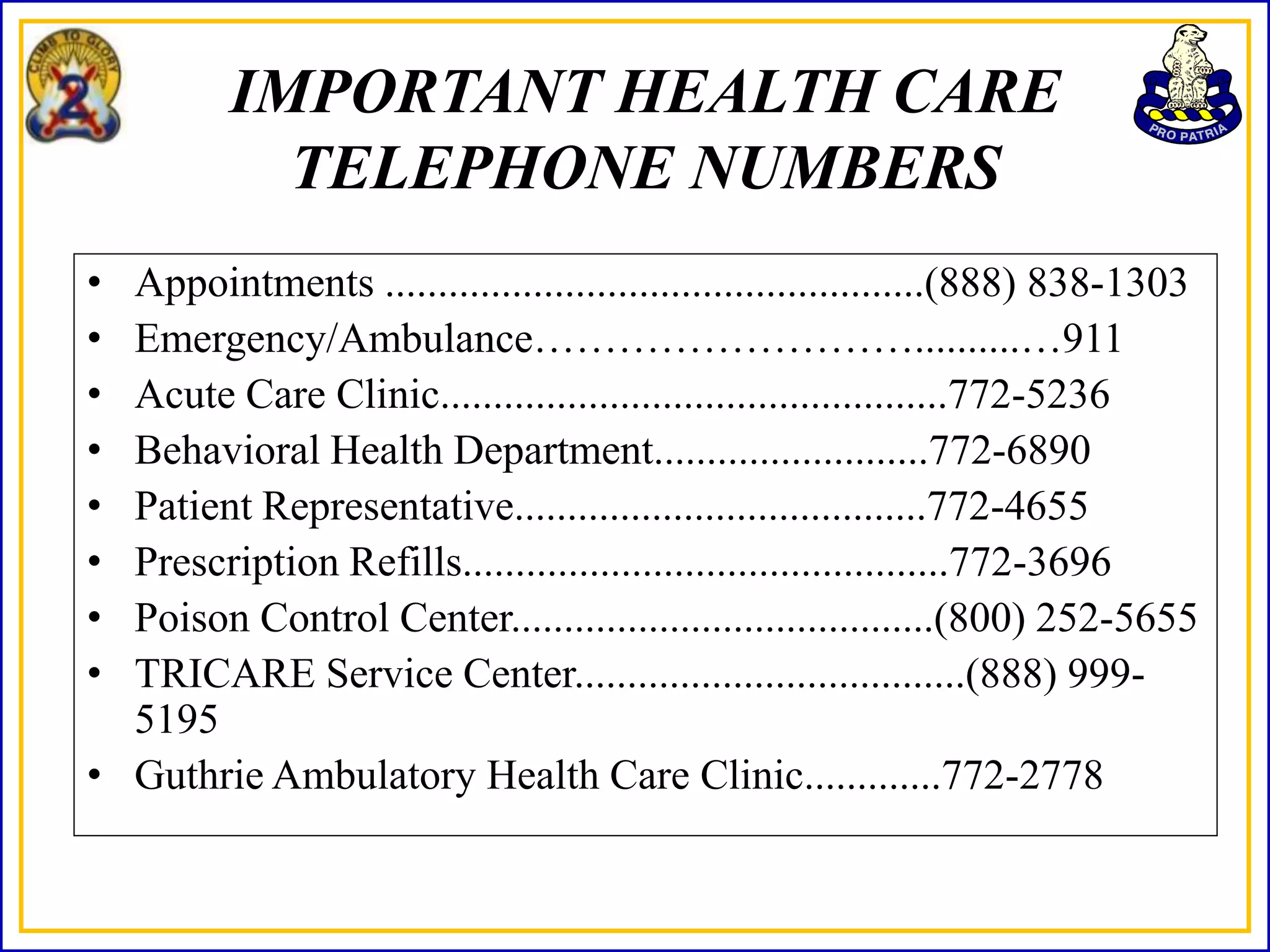 IMPORTANT HEALTH CARE
            TELEPHONE NUMBERS
• Appointments ...................................................(888) 838-1303
• Emergency/Ambulance………………………..........…911
• Acute Care Clinic................................................772-5236
• Behavioral Health Department..........................772-6890
• Patient Representative.......................................772-4655
• Prescription Refills..............................................772-3696
• Poison Control Center........................................(800) 252-5655
• TRICARE Service Center.....................................(888) 999-
  5195
• Guthrie Ambulatory Health Care Clinic.............772-2778
 
