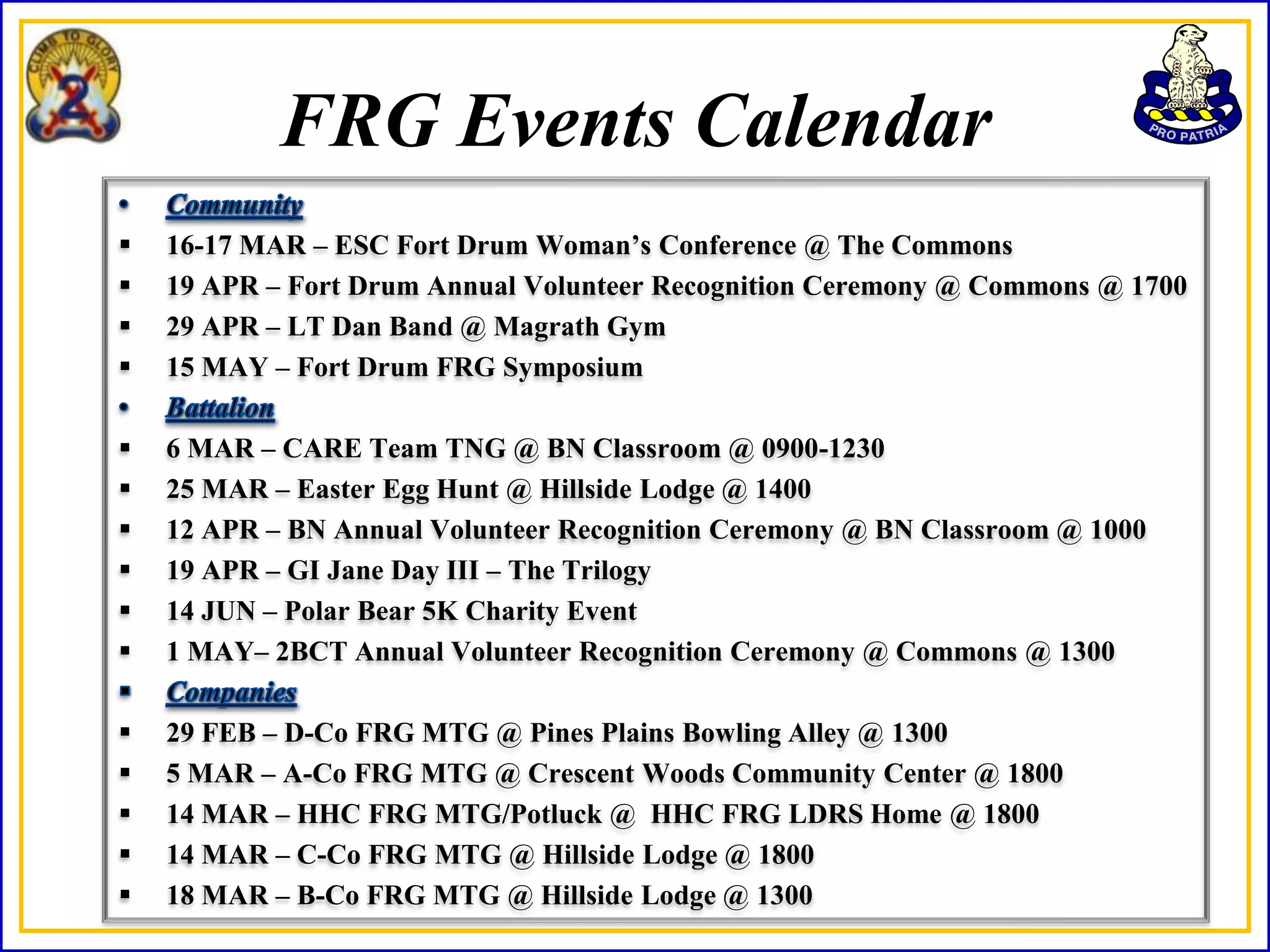 FRG Events Calendar
   16-17 MAR – ESC Fort Drum Woman’s Conference @ The Commons
   19 APR – Fort Drum Annual Volunteer Recognition Ceremony @ Commons @ 1700
   29 APR – LT Dan Band @ Magrath Gym
   15 MAY – Fort Drum FRG Symposium

   6 MAR – CARE Team TNG @ BN Classroom @ 0900-1230
   25 MAR – Easter Egg Hunt @ Hillside Lodge @ 1400
   12 APR – BN Annual Volunteer Recognition Ceremony @ BN Classroom @ 1000
   19 APR – GI Jane Day III – The Trilogy
   14 JUN – Polar Bear 5K Charity Event
   1 MAY– 2BCT Annual Volunteer Recognition Ceremony @ Commons @ 1300

   29 FEB – D-Co FRG MTG @ Pines Plains Bowling Alley @ 1300
   5 MAR – A-Co FRG MTG @ Crescent Woods Community Center @ 1800
   14 MAR – HHC FRG MTG/Potluck @ HHC FRG LDRS Home @ 1800
   14 MAR – C-Co FRG MTG @ Hillside Lodge @ 1800
   18 MAR – B-Co FRG MTG @ Hillside Lodge @ 1300
 