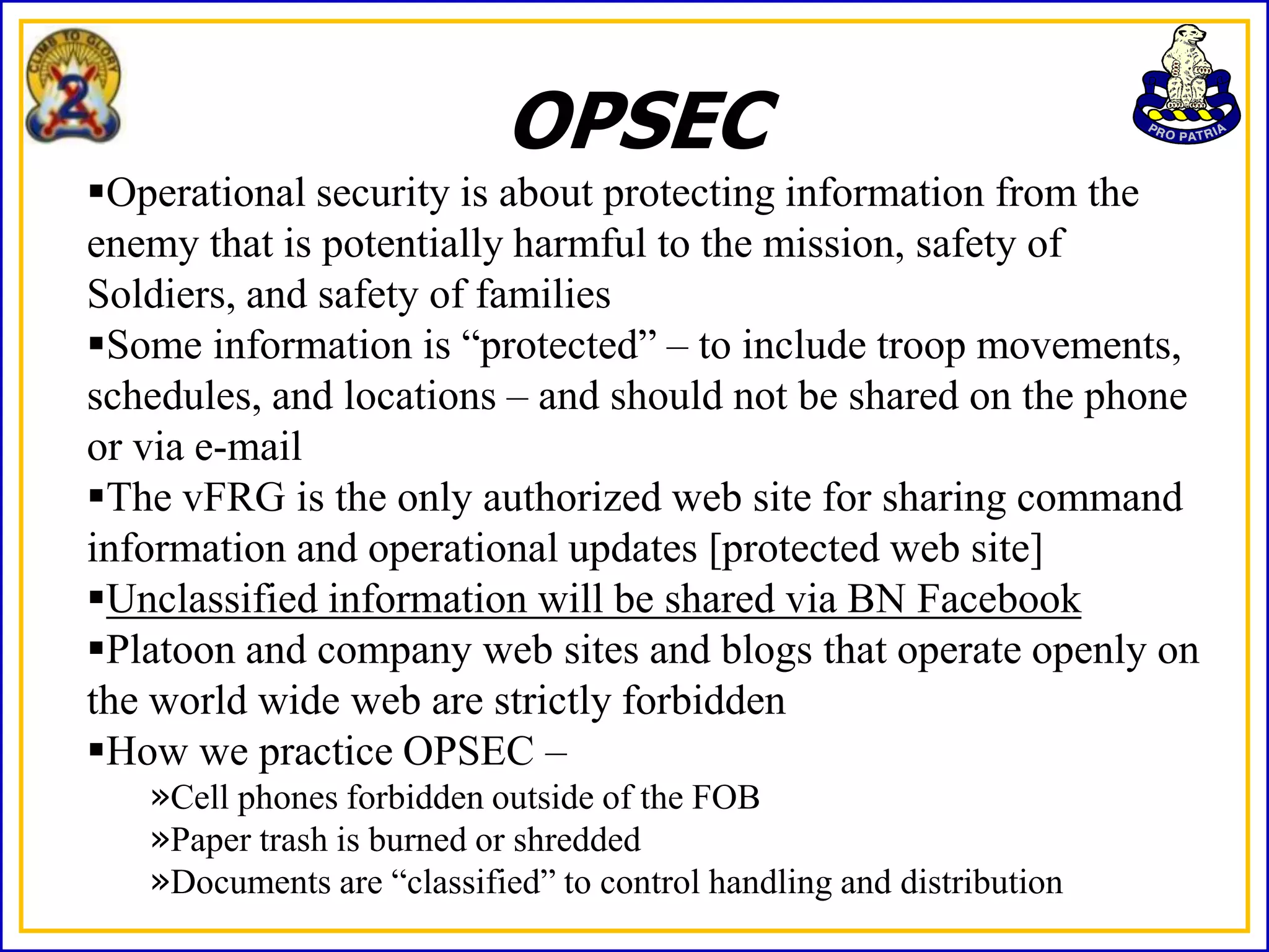 OPSEC
Operational security is about protecting information from the
enemy that is potentially harmful to the mission, safety of
Soldiers, and safety of families
Some information is “protected” – to include troop movements,
schedules, and locations – and should not be shared on the phone
or via e-mail
The vFRG is the only authorized web site for sharing command
information and operational updates [protected web site]
Unclassified information will be shared via BN Facebook
Platoon and company web sites and blogs that operate openly on
the world wide web are strictly forbidden
How we practice OPSEC –
   »Cell phones forbidden outside of the FOB
   »Paper trash is burned or shredded
   »Documents are “classified” to control handling and distribution
 