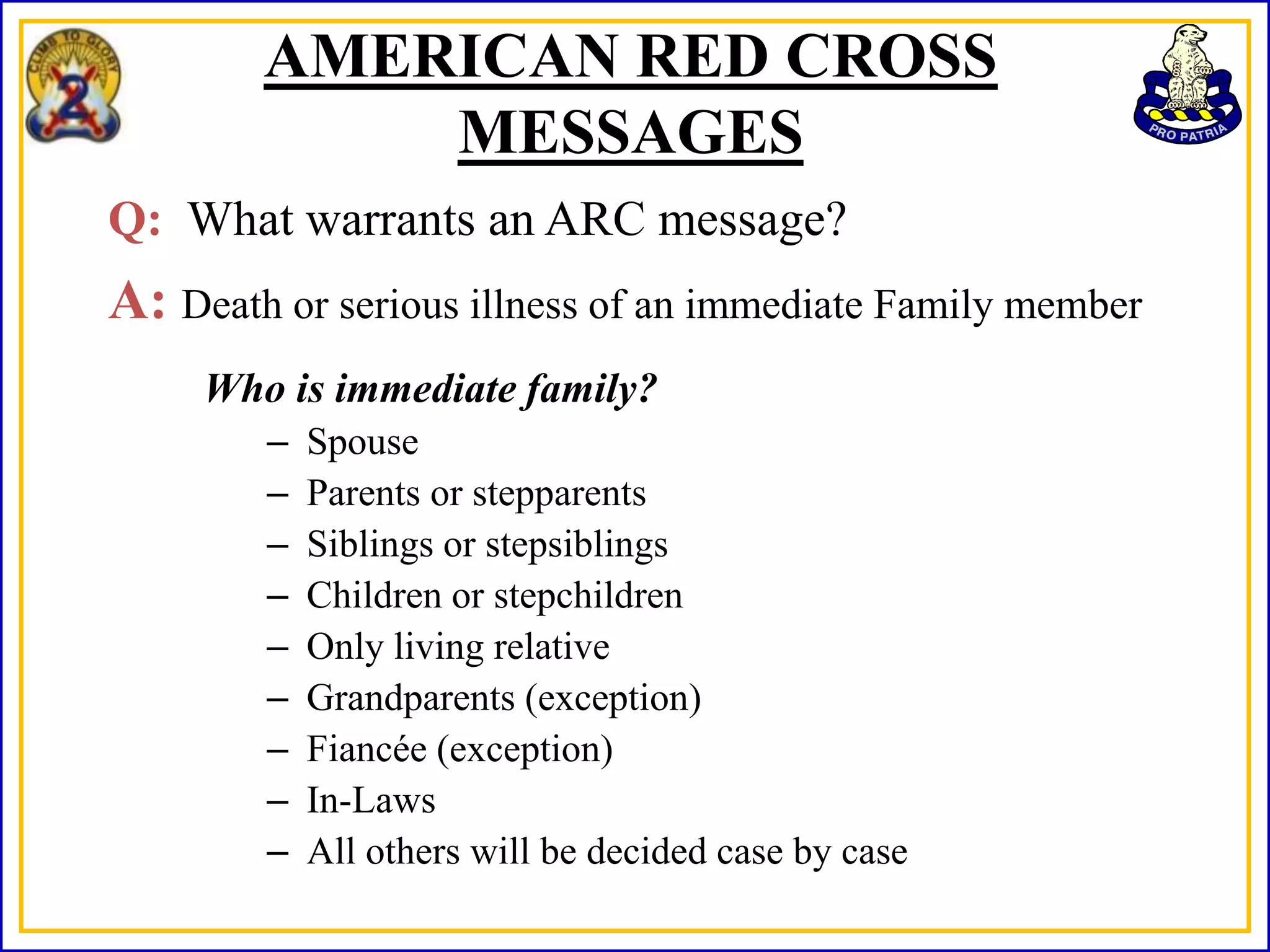 AMERICAN RED CROSS
            MESSAGES
Q: What warrants an ARC message?
A: Death or serious illness of an immediate Family member
     Who is immediate family?
        –   Spouse
        –   Parents or stepparents
        –   Siblings or stepsiblings
        –   Children or stepchildren
        –   Only living relative
        –   Grandparents (exception)
        –   Fiancée (exception)
        –   In-Laws
        –   All others will be decided case by case
 