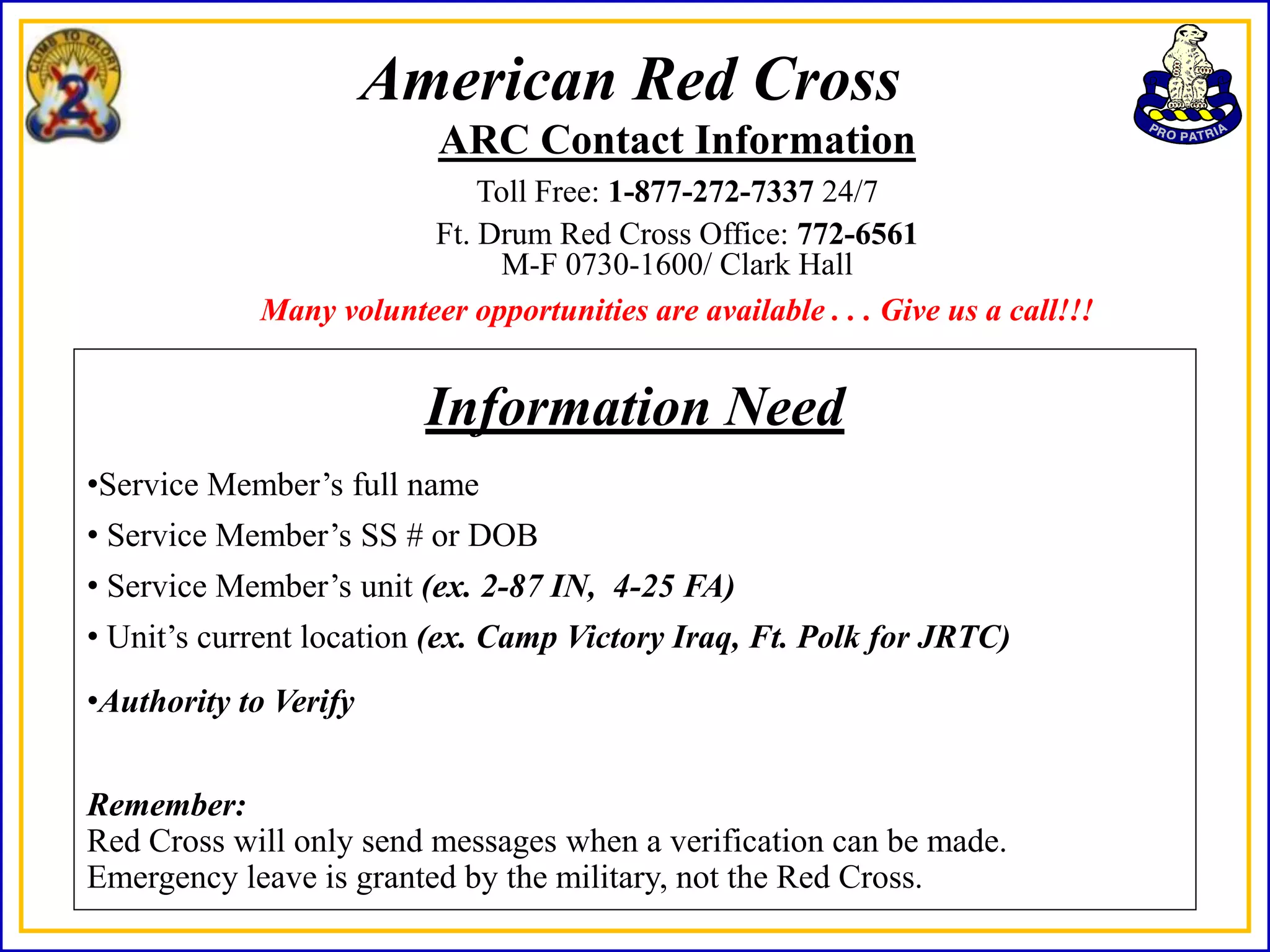 American Red Cross
                          ARC Contact Information
                            Toll Free: 1-877-272-7337 24/7
                        Ft. Drum Red Cross Office: 772-6561
                             M-F 0730-1600/ Clark Hall
            Many volunteer opportunities are available . . . Give us a call!!!


                         Information Need
•Service Member’s full name
• Service Member’s SS # or DOB
• Service Member’s unit (ex. 2-87 IN, 4-25 FA)
• Unit’s current location (ex. Camp Victory Iraq, Ft. Polk for JRTC)
•Authority to Verify


Remember:
Red Cross will only send messages when a verification can be made.
Emergency leave is granted by the military, not the Red Cross.
 