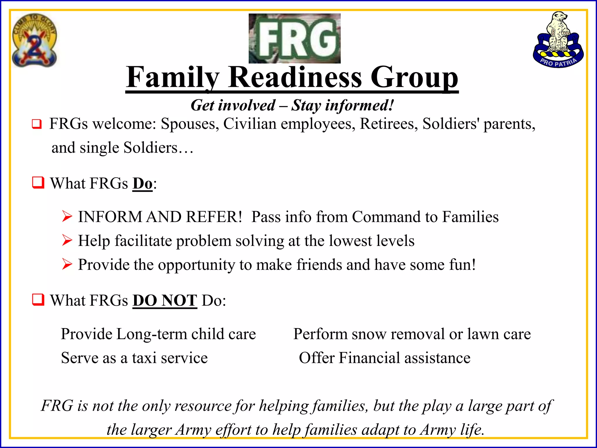Family Readiness Group
                        Get involved – Stay informed!
   FRGs welcome: Spouses, Civilian employees, Retirees, Soldiers' parents,
    and single Soldiers…

 What FRGs Do:

      INFORM AND REFER! Pass info from Command to Families
      Help facilitate problem solving at the lowest levels
      Provide the opportunity to make friends and have some fun!

 What FRGs DO NOT Do:

     Provide Long-term child care       Perform snow removal or lawn care
     Serve as a taxi service             Offer Financial assistance

 FRG is not the only resource for helping families, but the play a large part of
          the larger Army effort to help families adapt to Army life.
 