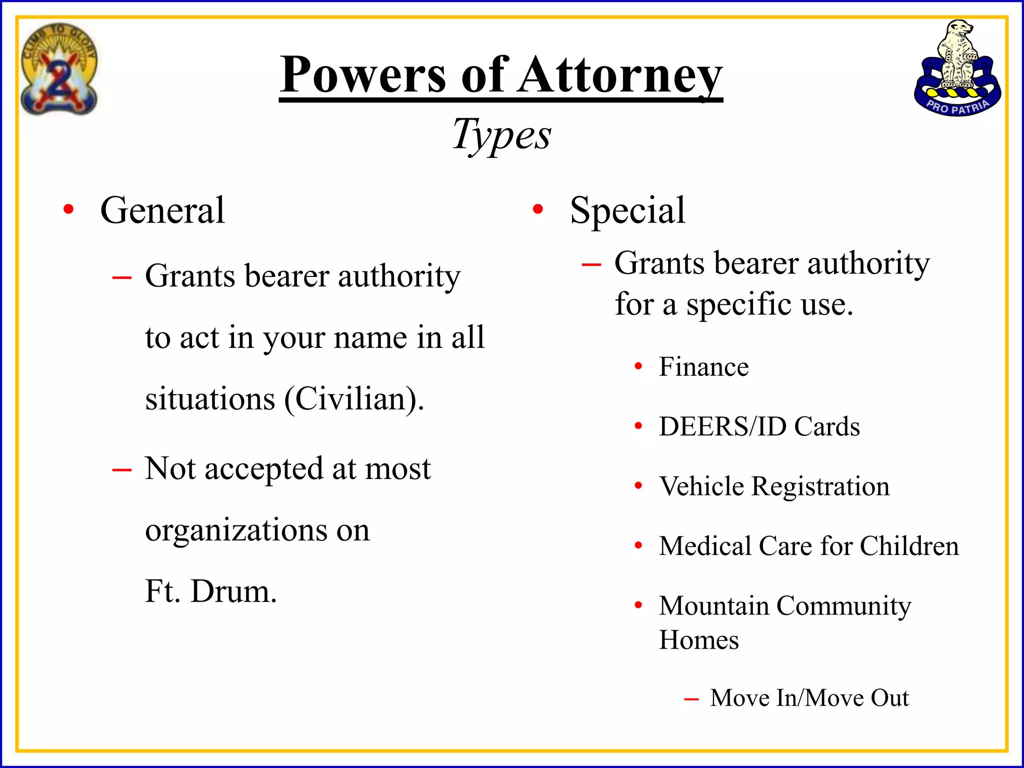 Powers of Attorney
                             Types
• General                        • Special
  – Grants bearer authority          – Grants bearer authority
                                       for a specific use.
    to act in your name in all
                                        • Finance
    situations (Civilian).
                                        • DEERS/ID Cards
  – Not accepted at most                • Vehicle Registration
    organizations on                    • Medical Care for Children
    Ft. Drum.                           • Mountain Community
                                          Homes
                                            – Move In/Move Out
 