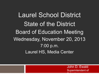 Laurel School District
State of the District
Board of Education Meeting
Wednesday, November 20, 2013
7:00 p.m.
Laurel HS, Media Center

John D. Ewald
Superintendent of

 