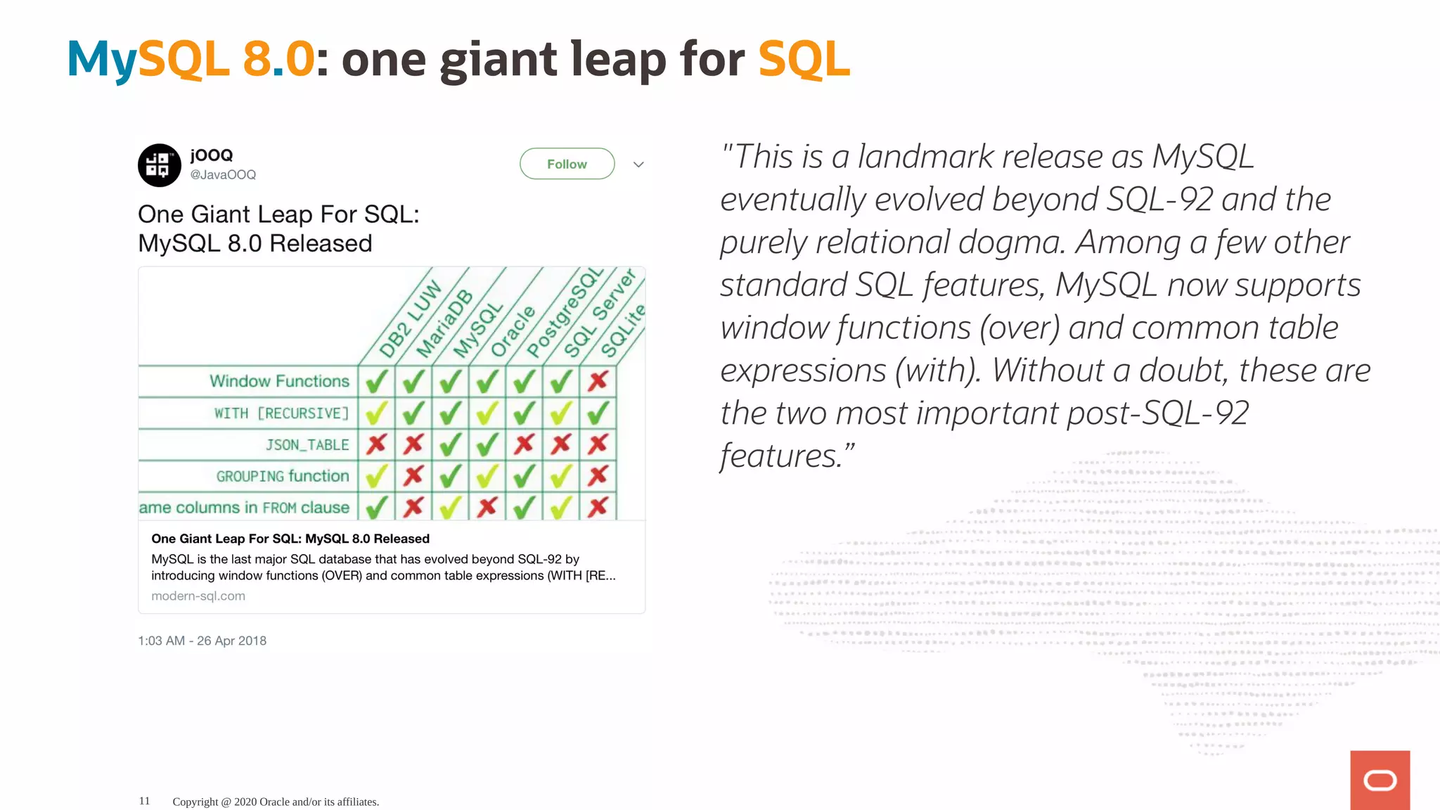 "This is a landmark release as MySQL
eventually evolved beyond SQL-92 and the
purely relational dogma. Among a few other
standard SQL features, MySQL now supports
window functions (over) and common table
expressions (with). Without a doubt, these are
the two most important post-SQL-92
features.”
MySQL 8.0: one giant leap for SQL
Copyright @ 2020 Oracle and/or its affiliates.11
 