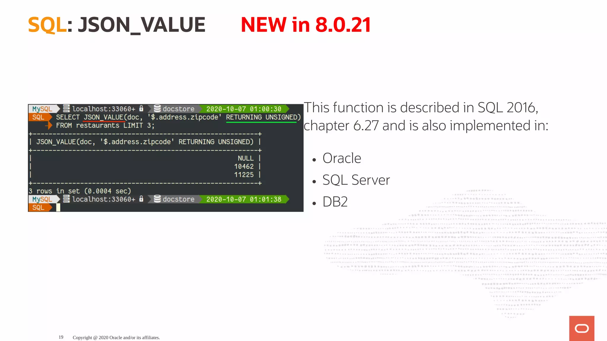 This function is described in SQL 2016,
chapter 6.27 and is also implemented in:
Oracle
SQL Server
DB2
SQL: JSON_VALUE       NEW in 8.0.21
Copyright @ 2020 Oracle and/or its affiliates.19
 