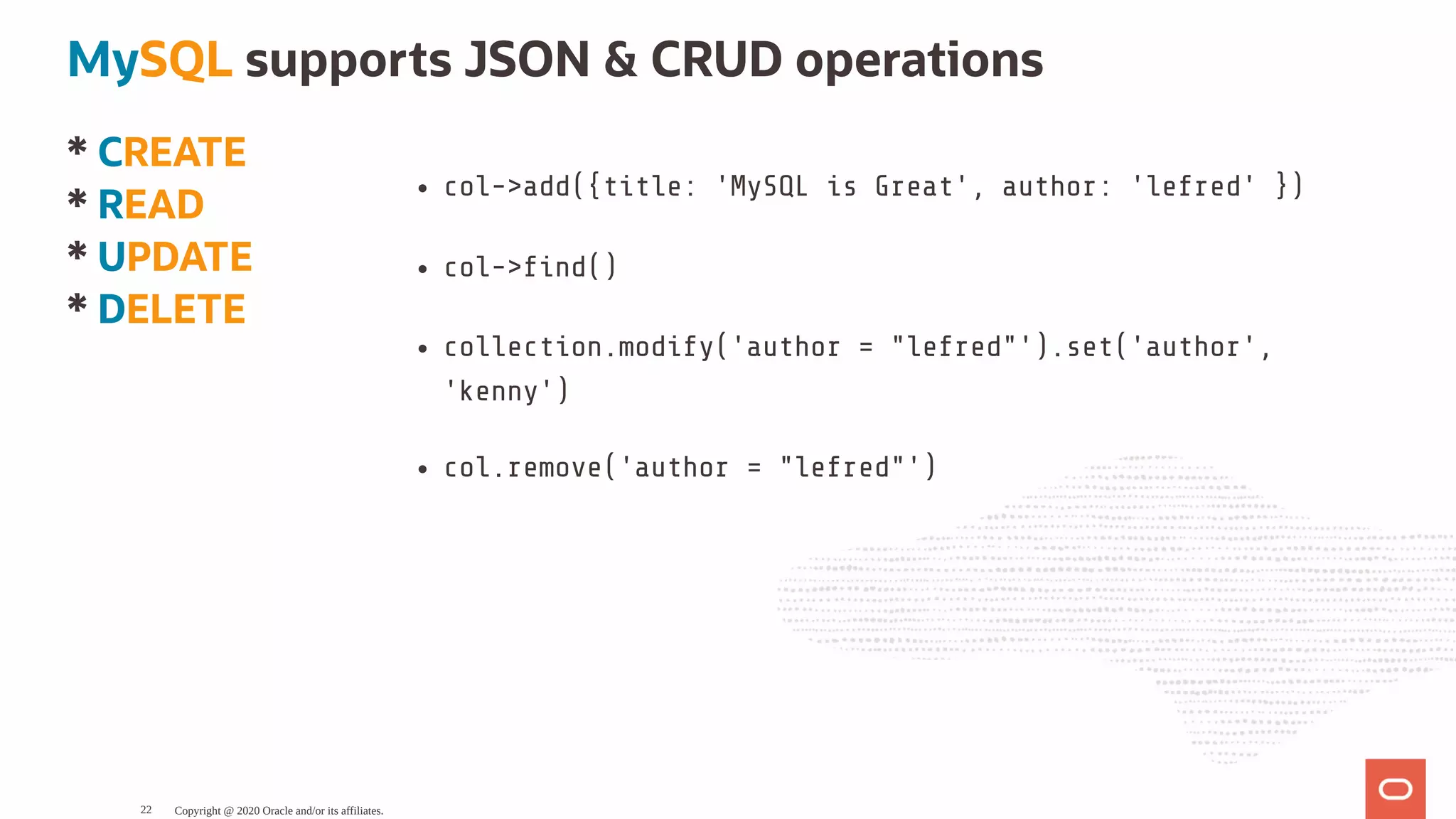 * CREATE
* READ
* UPDATE
* DELETE
col->add({title: 'MySQL is Great', author: 'lefred' })
col-> nd()
collection.modify('author = "lefred"').set('author',
'kenny')
col.remove('author = "lefred"')
MySQL supports JSON & CRUD operations
Copyright @ 2020 Oracle and/or its affiliates.22
 