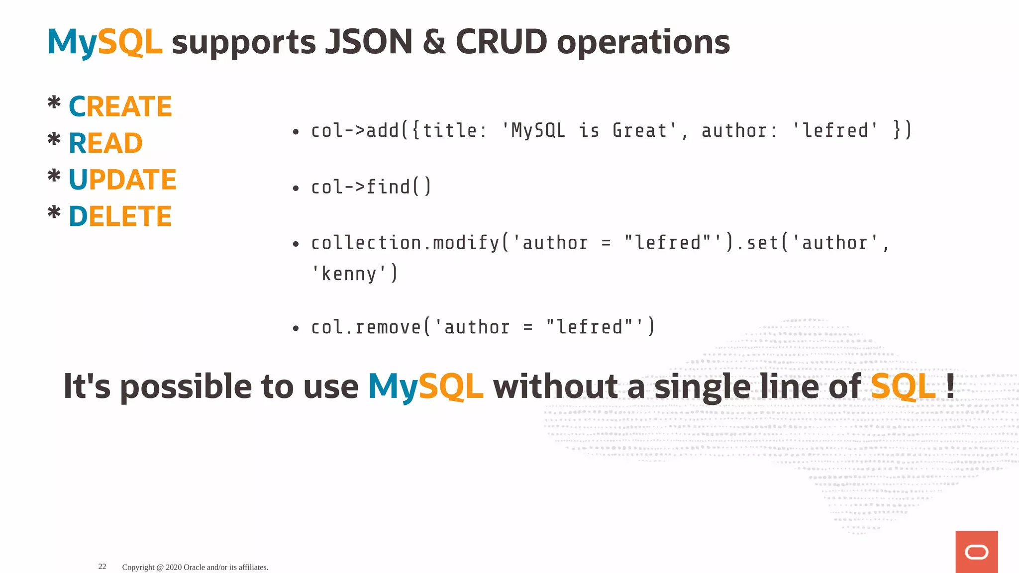 * CREATE
* READ
* UPDATE
* DELETE
col->add({title: 'MySQL is Great', author: 'lefred' })
col-> nd()
collection.modify('author = "lefred"').set('author',
'kenny')
col.remove('author = "lefred"')
MySQL supports JSON & CRUD operations
It's possible to use MySQL without a single line of SQL !
Copyright @ 2020 Oracle and/or its affiliates.22
 