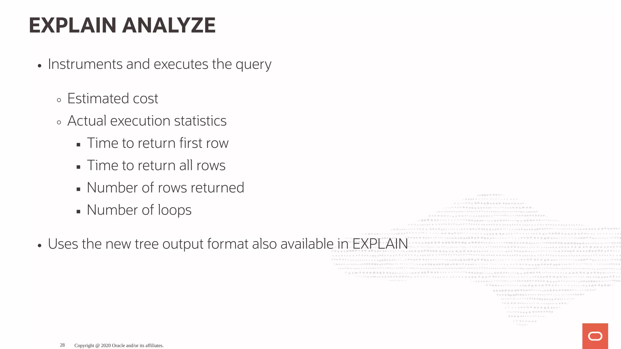 EXPLAIN ANALYZE
Instruments and executes the query
Estimated cost
Actual execution statistics
Time to return rst row
Time to return all rows
Number of rows returned
Number of loops
Uses the new tree output format also available in EXPLAIN
Copyright @ 2020 Oracle and/or its affiliates.28
 
