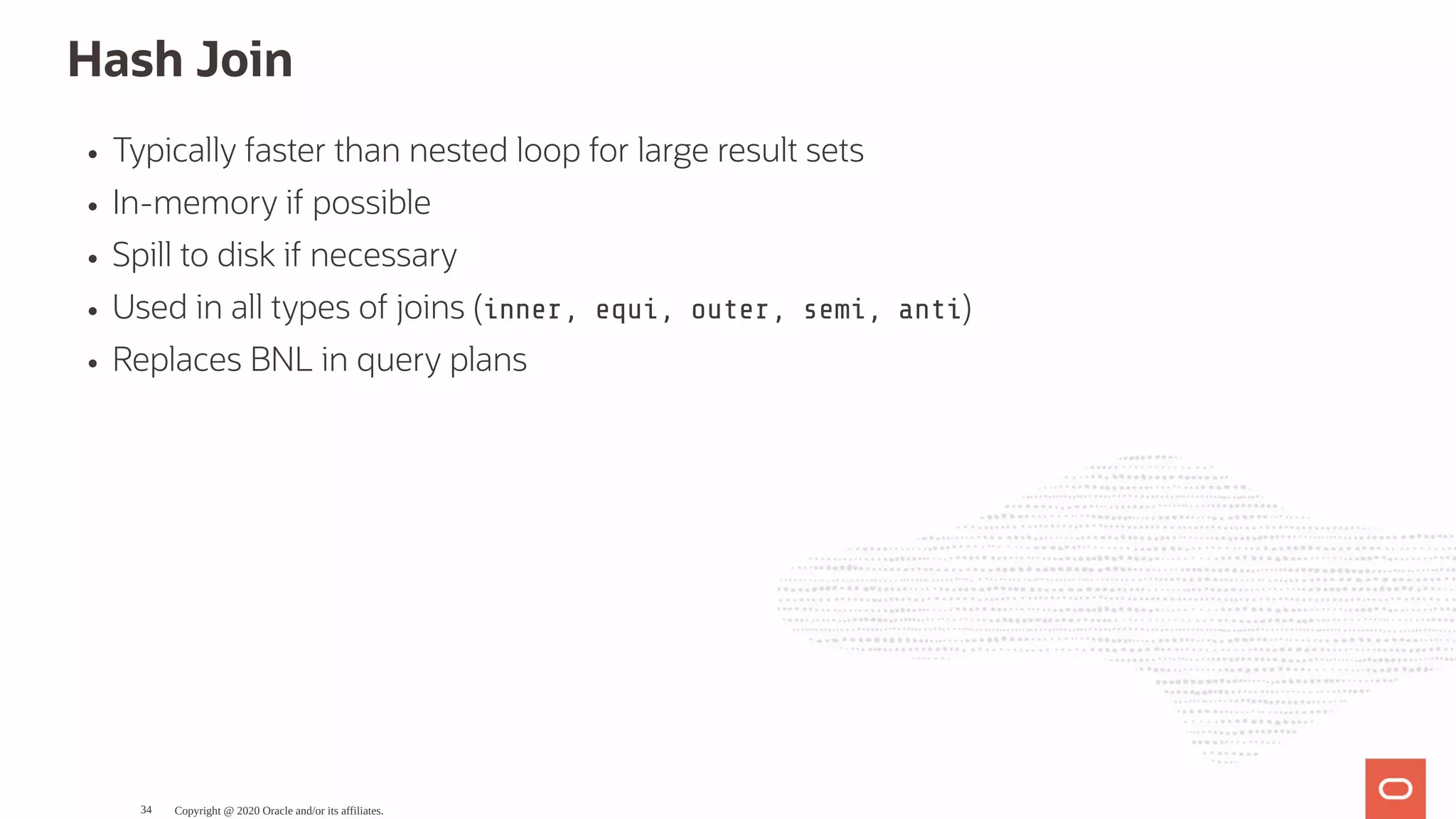 Hash Join
Typically faster than nested loop for large result sets
In-memory if possible
Spill to disk if necessary
Used in all types of joins (inner, equi, outer, semi, anti)
Replaces BNL in query plans
Copyright @ 2020 Oracle and/or its affiliates.34
 