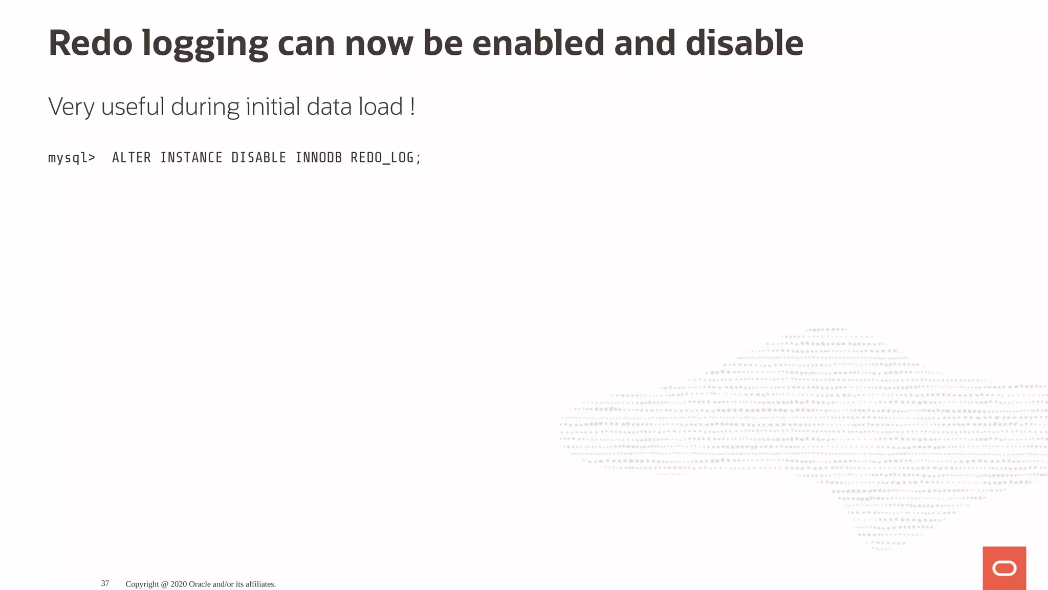 Redo logging can now be enabled and disable
Very useful during initial data load !
mysql> ALTER INSTANCE DISABLE INNODB REDO_LOG;
Copyright @ 2020 Oracle and/or its affiliates.37
 