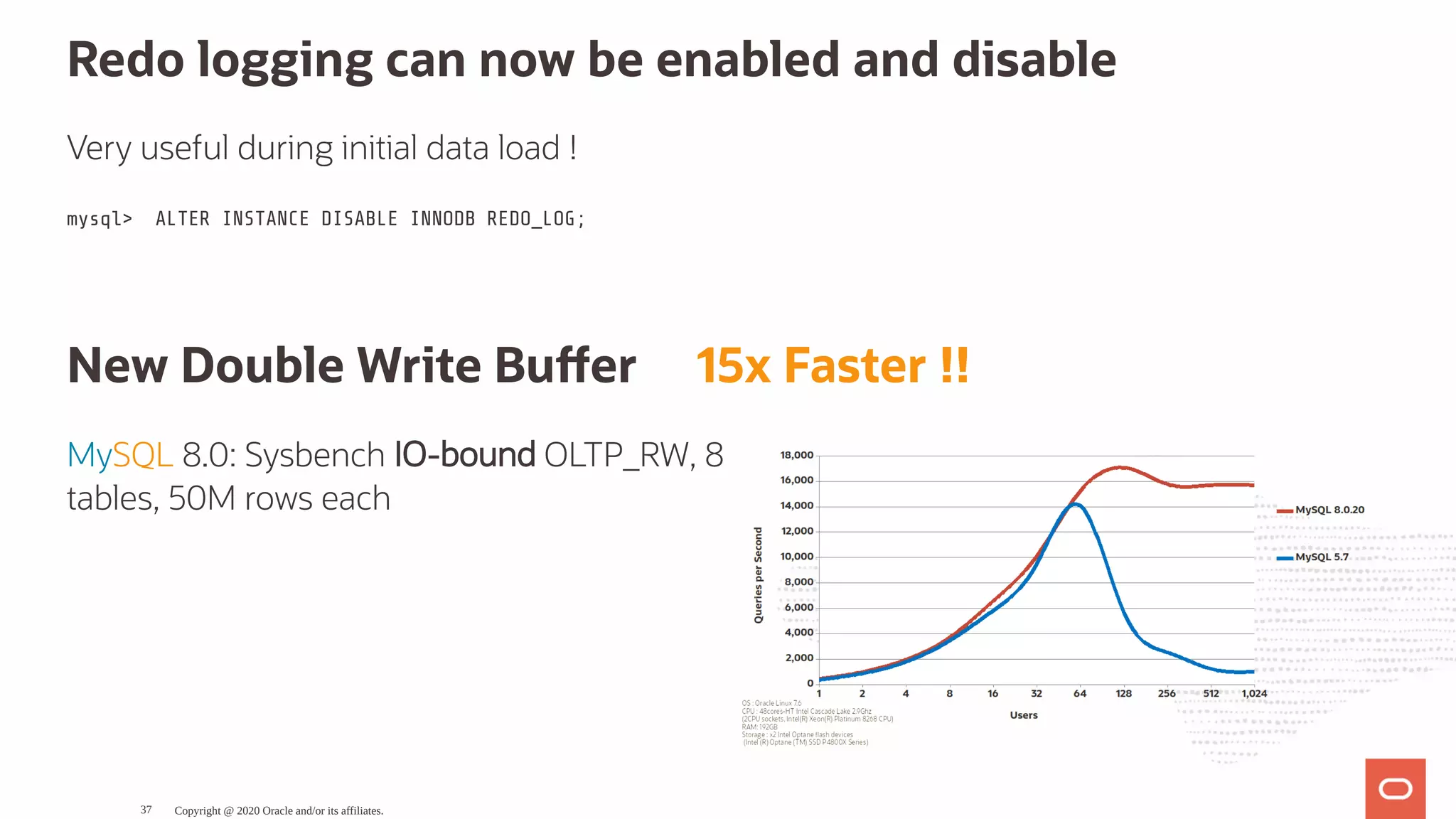 MySQL 8.0: Sysbench IO-bound OLTP_RW, 8
tables, 50M rows each
Redo logging can now be enabled and disable
Very useful during initial data load !
mysql> ALTER INSTANCE DISABLE INNODB REDO_LOG;
New Double Write Bu er     15x Faster !!
Copyright @ 2020 Oracle and/or its affiliates.37
 
