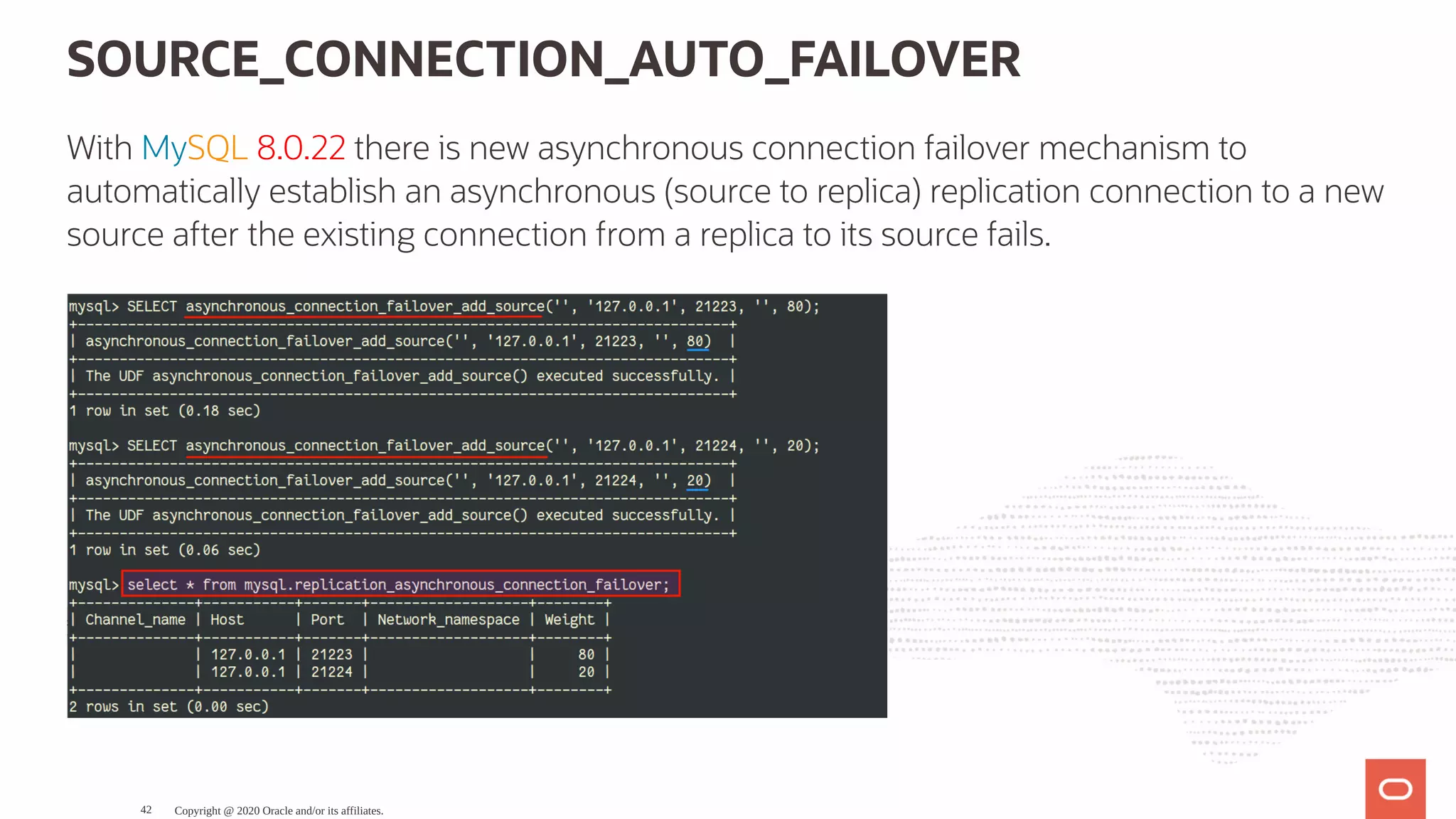 SOURCE_CONNECTION_AUTO_FAILOVER
With MySQL 8.0.22 there is new asynchronous connection failover mechanism to
automatically establish an asynchronous (source to replica) replication connection to a new
source after the existing connection from a replica to its source fails.
Copyright @ 2020 Oracle and/or its affiliates.42
 