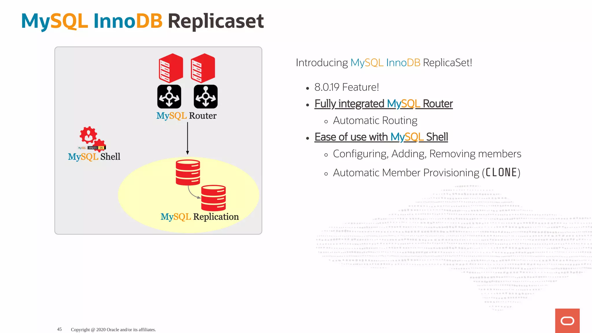 Introducing MySQL InnoDB ReplicaSet!
8.0.19 Feature!
Fully integrated MySQL Router
Automatic Routing
Ease of use with MySQL Shell
Con guring, Adding, Removing members
Automatic Member Provisioning (CLONE)
MySQL InnoDB Replicaset
Copyright @ 2020 Oracle and/or its affiliates.45
 