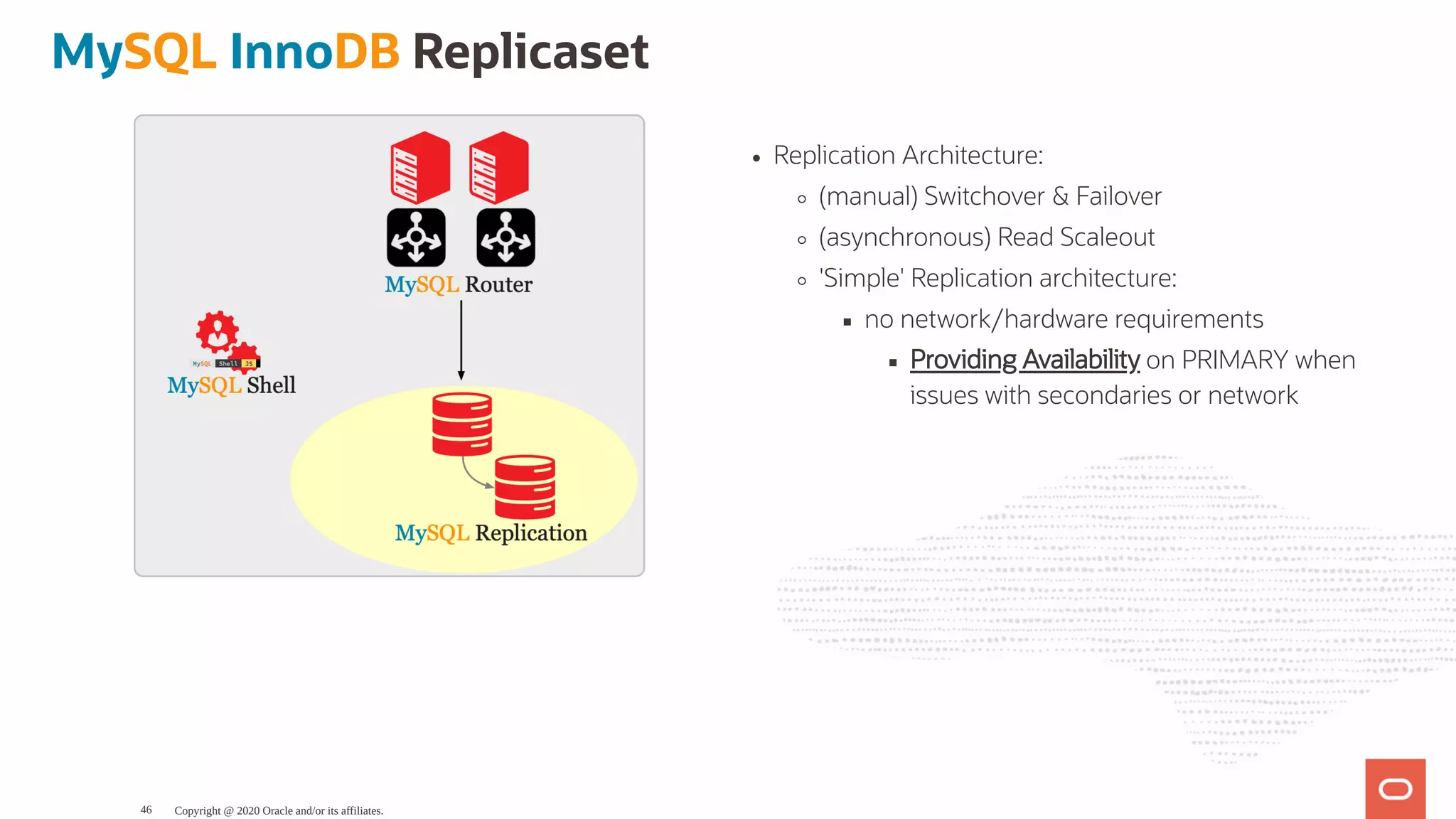 Replication Architecture:
(manual) Switchover & Failover
(asynchronous) Read Scaleout
'Simple' Replication architecture:
no network/hardware requirements
Providing Availability on PRIMARY when
issues with secondaries or network
MySQL InnoDB Replicaset
Copyright @ 2020 Oracle and/or its affiliates.46
 