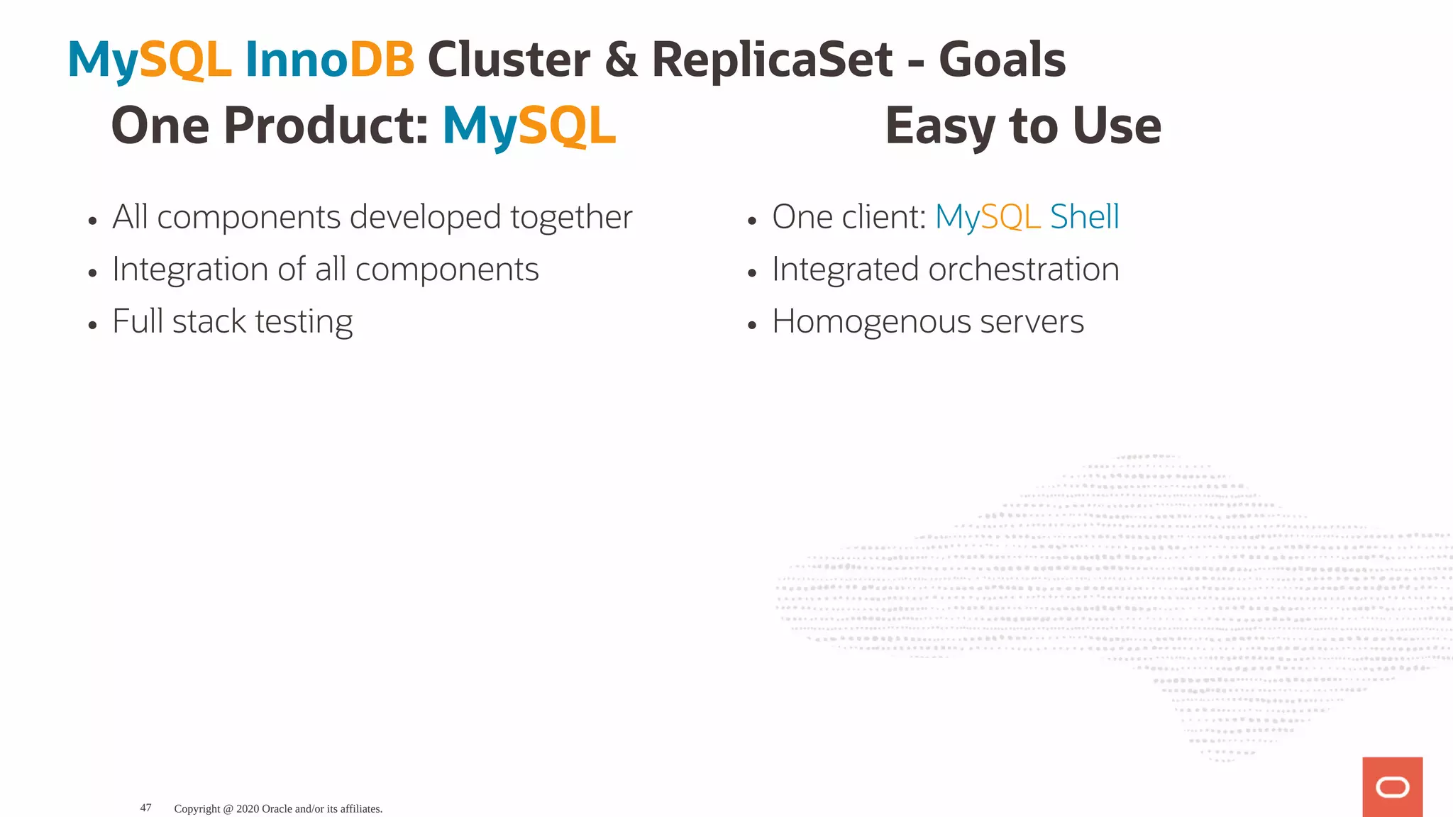 One Product: MySQL
All components developed together
Integration of all components
Full stack testing
Easy to Use
One client: MySQL Shell
Integrated orchestration
Homogenous servers
MySQL InnoDB Cluster & ReplicaSet - Goals
Copyright @ 2020 Oracle and/or its affiliates.47
 