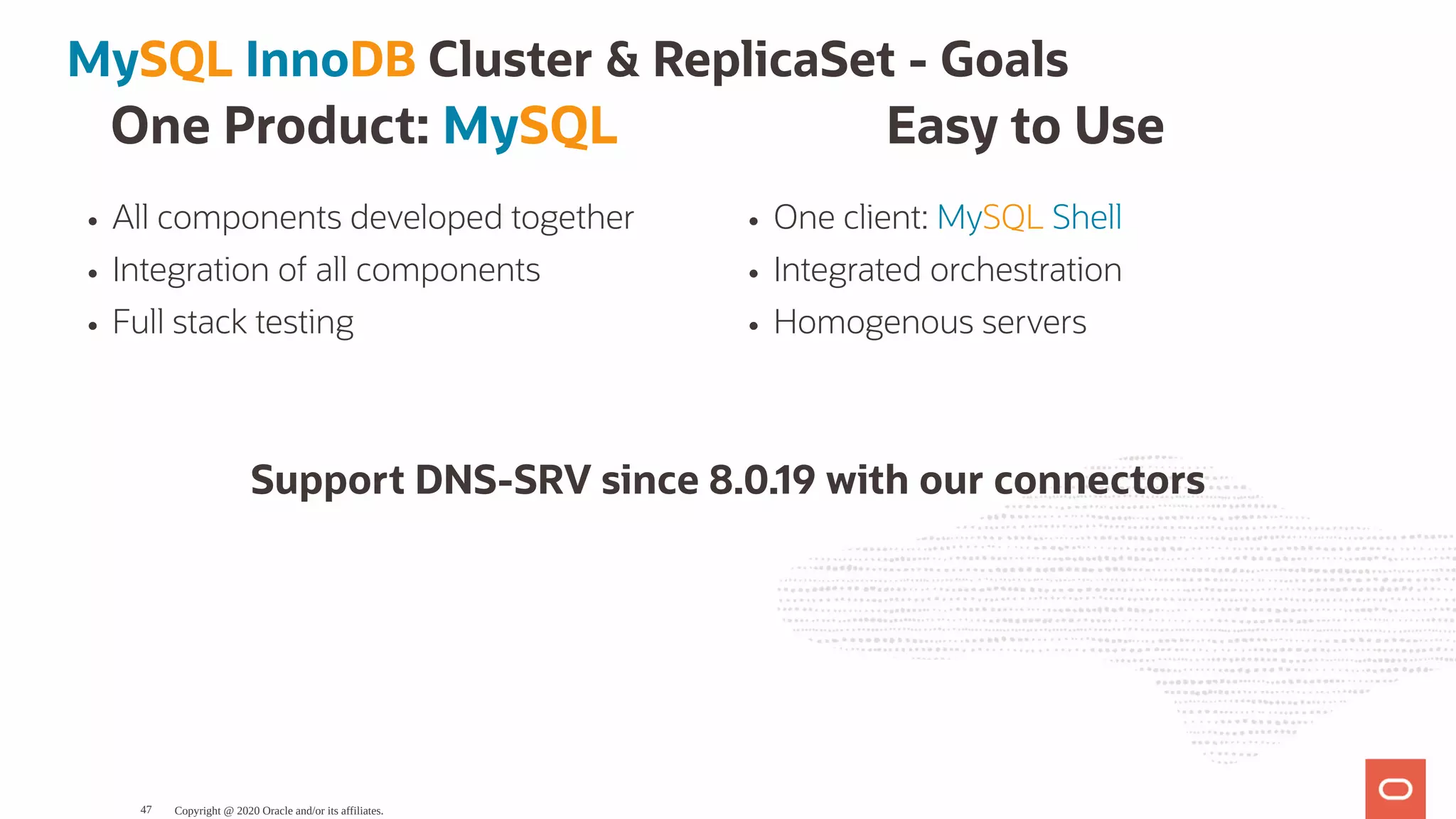 One Product: MySQL
All components developed together
Integration of all components
Full stack testing
Easy to Use
One client: MySQL Shell
Integrated orchestration
Homogenous servers
MySQL InnoDB Cluster & ReplicaSet - Goals
Support DNS-SRV since 8.0.19 with our connectors
Copyright @ 2020 Oracle and/or its affiliates.47
 