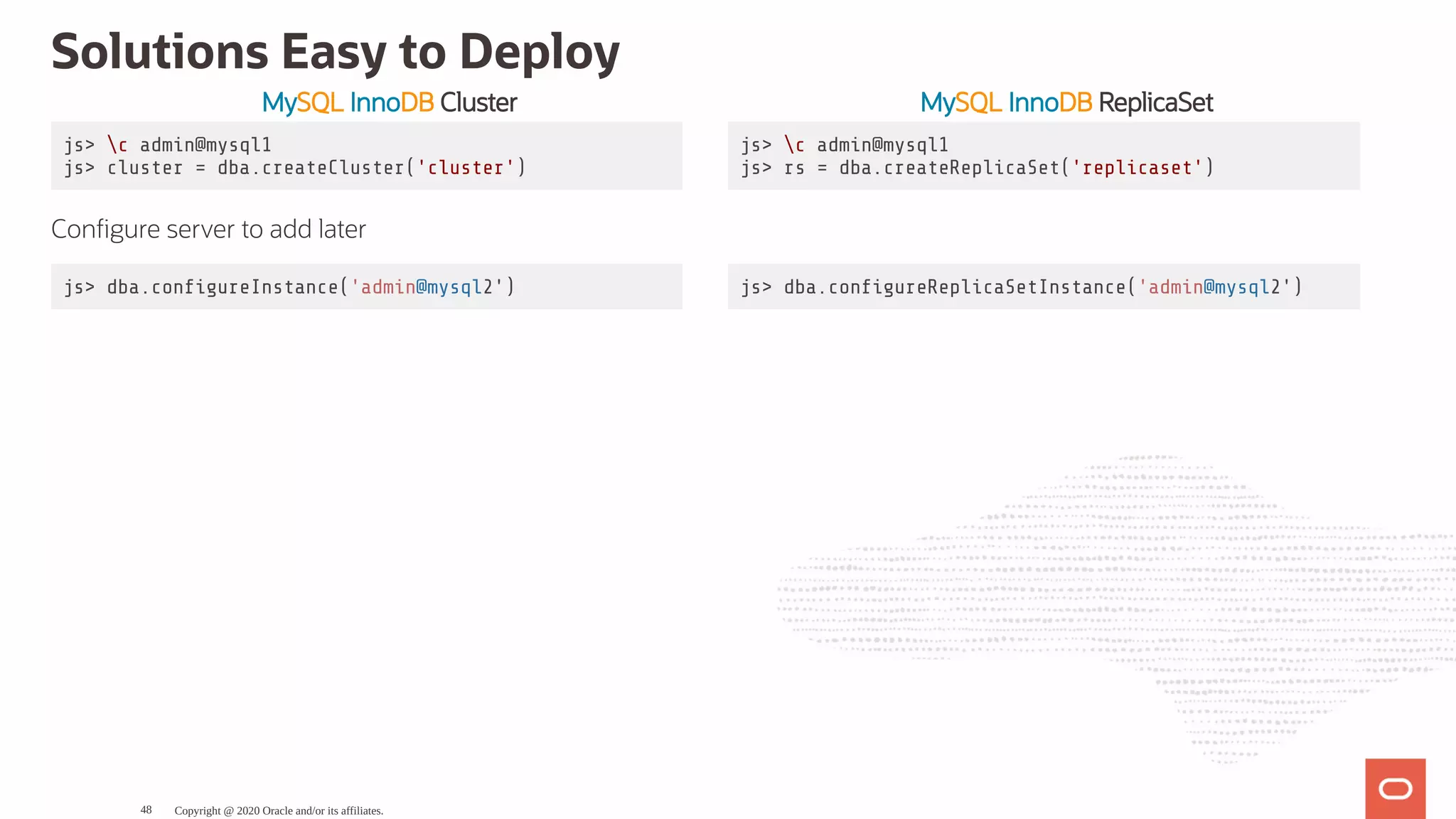 MySQL InnoDB Cluster MySQL InnoDB ReplicaSet
js> c admin@mysql1
js> cluster = dba.createCluster('cluster')
js> c admin@mysql1
js> rs = dba.createReplicaSet('replicaset')
Con gure server to add later
js> dba.con gureInstance('admin@mysql2') js> dba.con gureReplicaSetInstance('admin@mysql2')
Solutions Easy to Deploy
Copyright @ 2020 Oracle and/or its affiliates.48
 