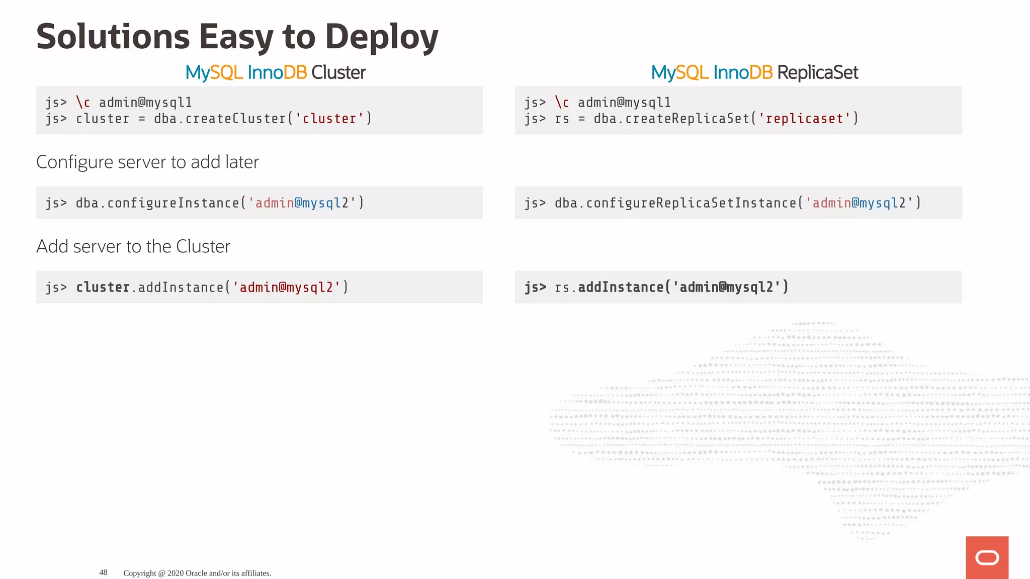 MySQL InnoDB Cluster MySQL InnoDB ReplicaSet
js> c admin@mysql1
js> cluster = dba.createCluster('cluster')
js> c admin@mysql1
js> rs = dba.createReplicaSet('replicaset')
Con gure server to add later
js> dba.con gureInstance('admin@mysql2') js> dba.con gureReplicaSetInstance('admin@mysql2')
Add server to the Cluster
js> cluster.addInstance('admin@mysql2') js> rs.addInstance('admin@mysql2')
Solutions Easy to Deploy
Copyright @ 2020 Oracle and/or its affiliates.48
 