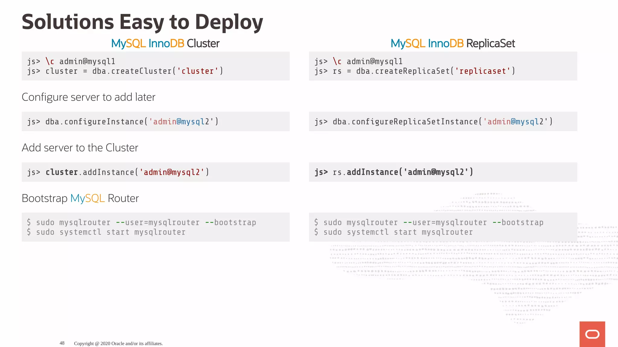 MySQL InnoDB Cluster MySQL InnoDB ReplicaSet
js> c admin@mysql1
js> cluster = dba.createCluster('cluster')
js> c admin@mysql1
js> rs = dba.createReplicaSet('replicaset')
Con gure server to add later
js> dba.con gureInstance('admin@mysql2') js> dba.con gureReplicaSetInstance('admin@mysql2')
Add server to the Cluster
js> cluster.addInstance('admin@mysql2') js> rs.addInstance('admin@mysql2')
Bootstrap MySQL Router
$ sudo mysqlrouter --user=mysqlrouter --bootstrap
$ sudo systemctl start mysqlrouter
$ sudo mysqlrouter --user=mysqlrouter --bootstrap
$ sudo systemctl start mysqlrouter
Solutions Easy to Deploy
Copyright @ 2020 Oracle and/or its affiliates.48
 