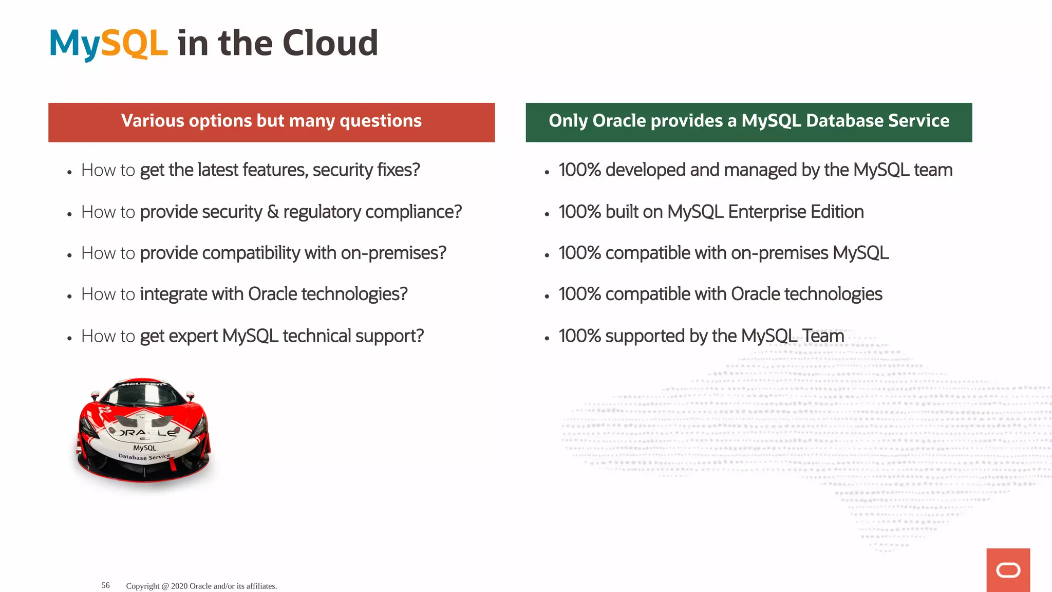 Various options but many questions
How to get the latest features, security xes?
How to provide security & regulatory compliance?
How to provide compatibility with on-premises?
How to integrate with Oracle technologies?
How to get expert MySQL technical support?
Only Oracle provides a MySQL Database Service
100% developed and managed by the MySQL team
100% built on MySQL Enterprise Edition
100% compatible with on-premises MySQL
100% compatible with Oracle technologies
100% supported by the MySQL Team
MySQL in the Cloud
Copyright @ 2020 Oracle and/or its affiliates.56
 