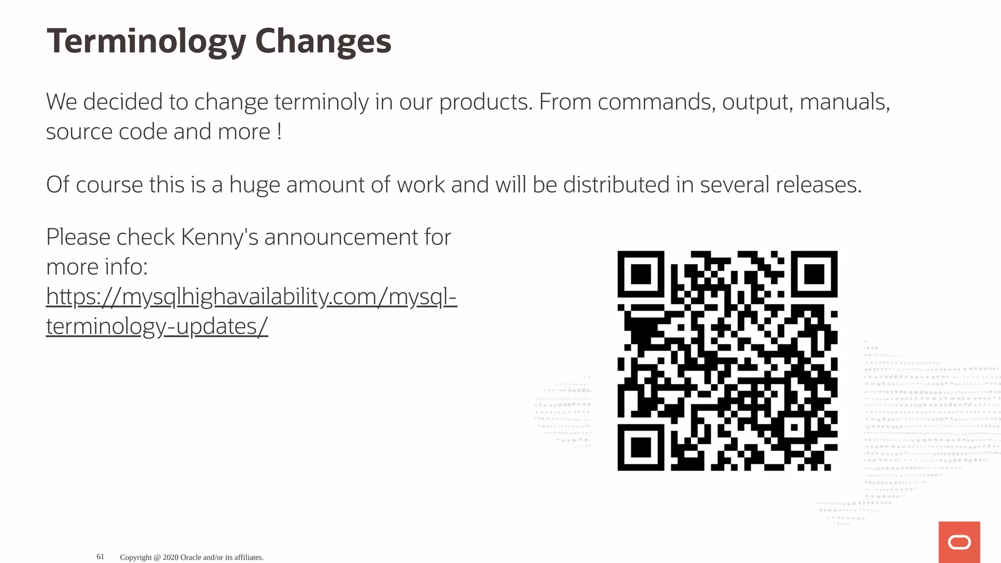 Please check Kenny's announcement for
more info:
h ps://mysqlhighavailability.com/mysql-
terminology-updates/
Terminology Changes
We decided to change terminoly in our products. From commands, output, manuals,
source code and more !
Of course this is a huge amount of work and will be distributed in several releases.
Copyright @ 2020 Oracle and/or its affiliates.61
 