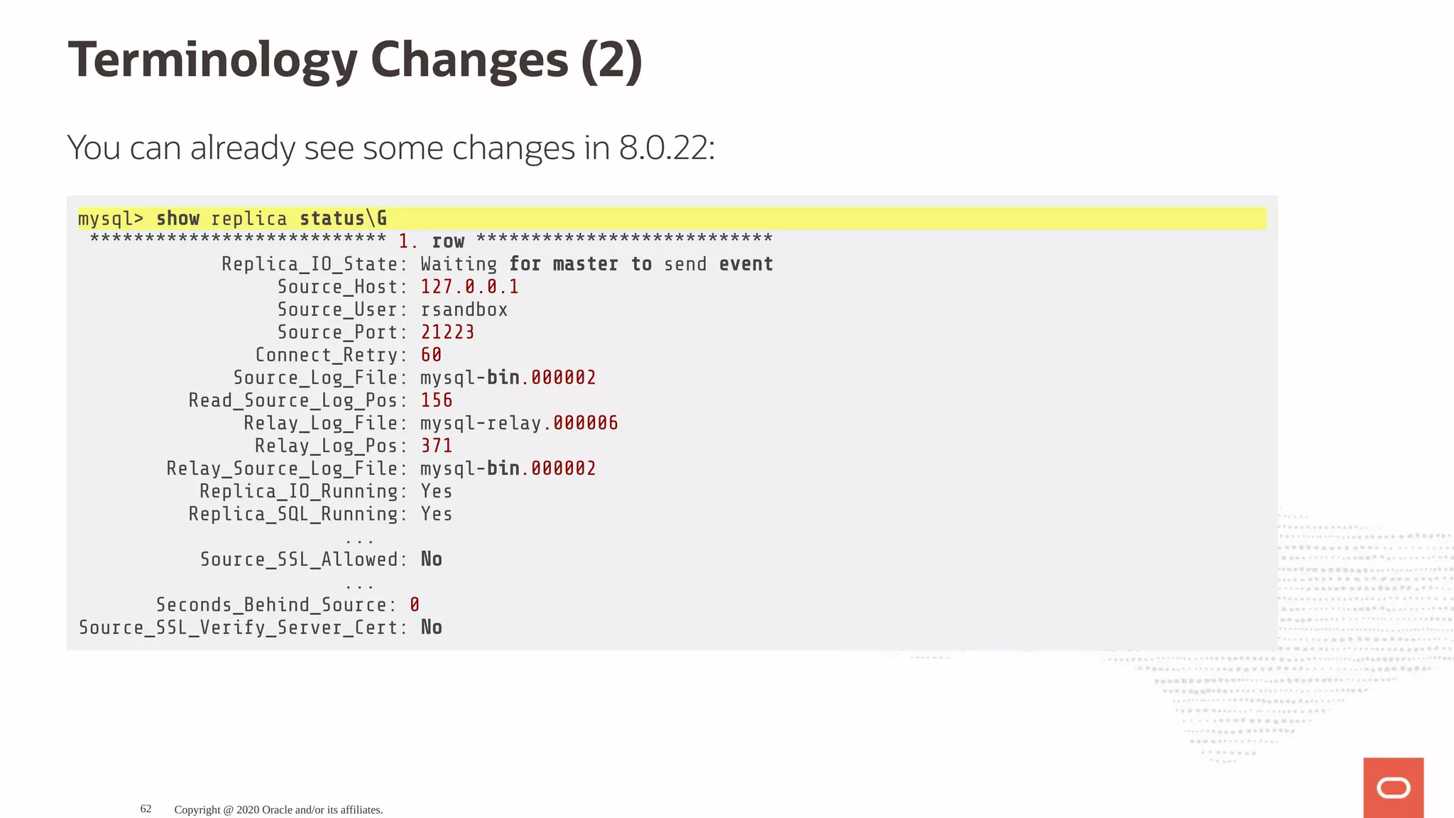 Terminology Changes (2)
You can already see some changes in 8.0.22:
mysql> show replica statusG
*************************** 1. row ***************************
Replica_IO_State: Waiting for master to send event
Source_Host: 127.0.0.1
Source_User: rsandbox
Source_Port: 21223
Connect_Retry: 60
Source_Log_File: mysql-bin.000002
Read_Source_Log_Pos: 156
Relay_Log_File: mysql-relay.000006
Relay_Log_Pos: 371
Relay_Source_Log_File: mysql-bin.000002
Replica_IO_Running: Yes
Replica_SQL_Running: Yes
...
Source_SSL_Allowed: No
...
Seconds_Behind_Source: 0
Source_SSL_Verify_Server_Cert: No
Copyright @ 2020 Oracle and/or its affiliates.62
 