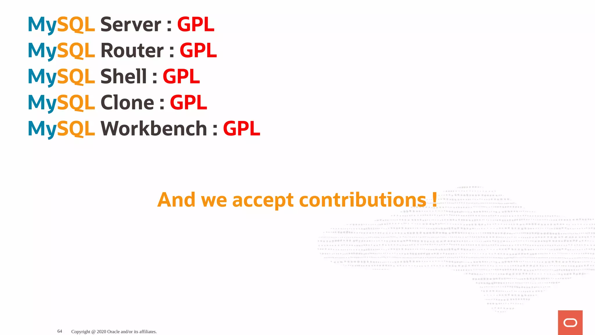MySQL Server : GPL
MySQL Router : GPL
MySQL Shell : GPL
MySQL Clone : GPL
MySQL Workbench : GPL
And we accept contributions !
Copyright @ 2020 Oracle and/or its affiliates.64
 