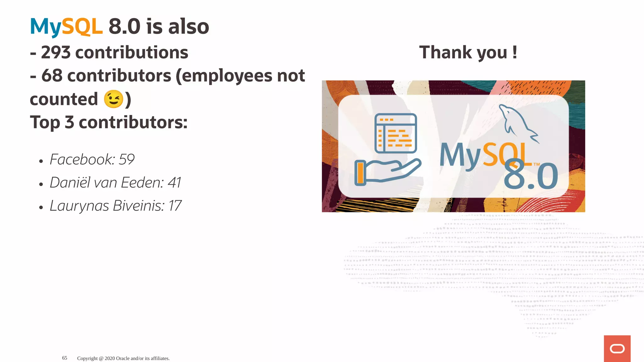 Thank you !- 293 contributions
- 68 contributors (employees not
counted 😉 )
Top 3 contributors:
Facebook: 59
Daniël van Eeden: 41
Laurynas Biveinis: 17
MySQL 8.0 is also
Copyright @ 2020 Oracle and/or its affiliates.65
 