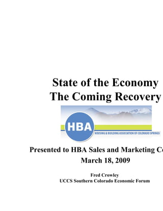 State of the Economy
     The Coming Recovery



Presented to HBA Sales and Marketing Co
               March 18, 2009
                    Fred Crowley
        UCCS Southern Colorado Economic Forum
 
