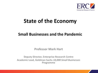 State of the Economy
Small Businesses and the Pandemic
Professor Mark Hart
Deputy Director, Enterprise Research Centre
Academic Lead, Goldman Sachs 10,000 Small Businesses
Programme
 