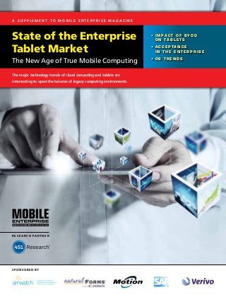 A S u p p l e m e n t t o M o b i l e E n t e r p r i s e Ma g a z i n e



State of the Enterprise                                                    • 	I m p a c t o f B Y O D 	
                                                                              o n  T a b l e t s


Tablet Market                                                              • 	A c c e p t a n c e 	
                                                                              i n t h e  E n t e r p r i s e

                                                                           • 	OS T r e n d s
The New Age of True Mobile Computing
The major technology trends of cloud computing and tablets are
intersecting to upset the balance of legacy computing environments.




R e s e a r c h Pa r t n e r




sponsored by
 