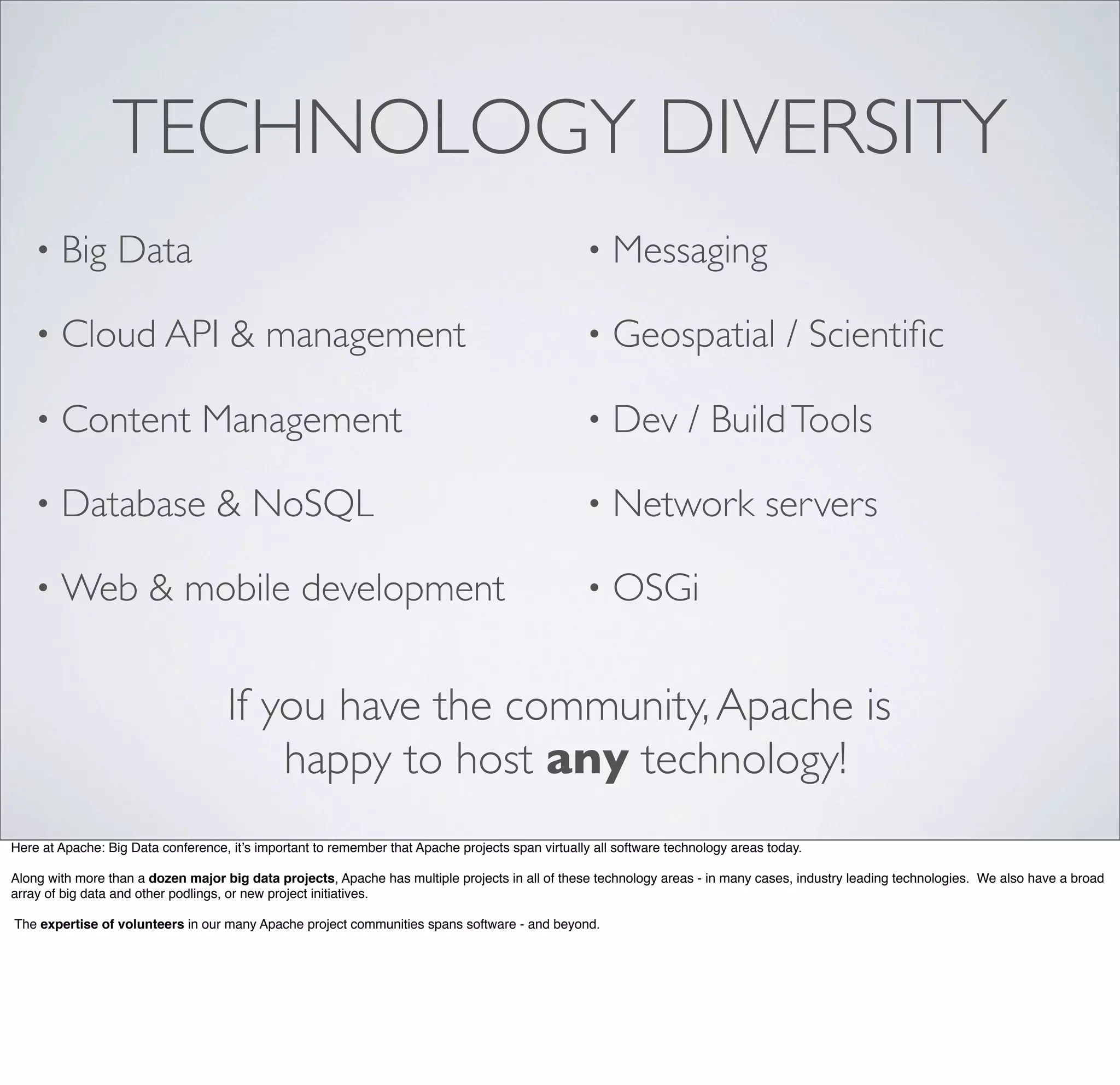 TECHNOLOGY DIVERSITY
• Big Data
• Cloud API & management
• Content Management
• Database & NoSQL
• Web & mobile development
• Messaging
• Geospatial / Scientiﬁc
• Dev / BuildTools
• Network servers
• OSGi
If you have the community,Apache is
happy to host any technology!
Here at Apache: Big Data conference, it’s important to remember that Apache projects span virtually all software technology areas today.
Along with more than a dozen major big data projects, Apache has multiple projects in all of these technology areas - in many cases, industry leading technologies. We also have a broad
array of big data and other podlings, or new project initiatives.
The expertise of volunteers in our many Apache project communities spans software - and beyond.
 